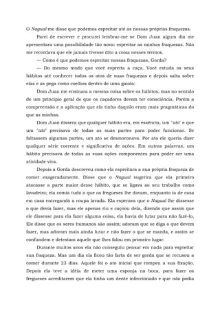 O Nagual me disse que podemos espreitar até as nossas próprias fraquezas.
Parei de escrever e procurei lembrar-me se Dom Juan algum dia me
apresentara uma possibilidade tão nova: espreitar as minhas fraquezas. Não
me recordava que ele jamais tivesse dito a coisa nesses termos.
— Como é que podemos espreitar nossas fraquezas, Gorda?
— Do mesmo modo que você espreita a caça. Você estuda os seus
hábitos até conhecer todos os atos de suas fraquezas e depois salta sobre
elas e as pega como coelhos dentro de uma gaiola:
Dom Juan me ensinara a mesma coisa sobre os hábitos, mas no sentido
de um princípio geral de que os caçadores devem ter consciência. Porém a
compreensão e a aplicação que ela tinha daquilo eram mais pragmáticas do
que as minhas.
Dom Juan dissera que qualquer hábito era, em essência, um "ato" e que
um "ato" precisava de todas as suas partes para poder funcionar. Se
faltassem algumas partes, um ato se desmoronava. Por ato ele queria dizer
qualquer série coerente e significativa de ações. Em outras palavras, um
hábito precisava de todas as suas ações componentes para poder ser uma
atividade viva.
Depois a Gorda descreveu como ela espreitara a sua própria fraqueza de
comer exageradamente. Disse que o Nagual sugerira que ela primeiro
atacasse a parte maior desse hábito, que se ligava ao seu trabalho como
lavadeira; ela comia tudo o que os fregueses lhe davam, enquanto ía de casa
em casa entregando a roupa lavada. Ela esperava que o Nagual lhe dissesse
o que devia fazer, mas ele apenas riu e caçoou dela, dizendo que assim que
ele dissesse para ela fazer alguma coisa, ela havia de lutar para não fazê-lo,
Ele disse que os seres humanos são assim; adoram que se diga o que devem
fazer, mas adoram mais ainda lutar e não fazer o que se manda, e assim se
confundem e detestam aquele que lhes falou em primeiro lugar.
Durante muitos anos ela não conseguiu pensar em nada para espreitar
sua fraqueza. Mas um dia ela ficou tão farta de ser gorda que se recusou a
comer durante 23 dias. Aquele foi o ato inicial que rompeu a sua fixação.
Depois ela teve a idéia de meter uma esponja na boca, para fazer os
fregueses acreditarem que ela tinha um dente infeccionado e que não podia
 