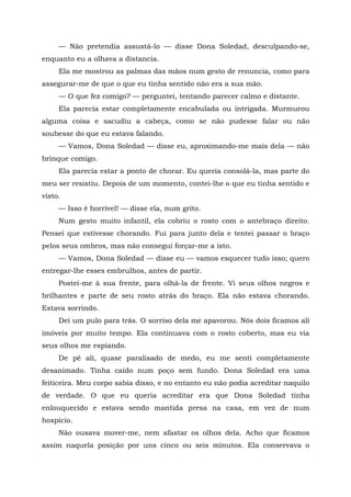 — Não pretendia assustá-lo — disse Dona Soledad, desculpando-se,
enquanto eu a olhava a distancia.
Ela me mostrou as palmas das mãos num gesto de renuncia, como para
assegurar-me de que o que eu tinha sentido não era a sua mão.
— O que fez comigo? — perguntei, tentando parecer calmo e distante.
Ela parecia estar completamente encabulada ou intrigada. Murmurou
alguma coisa e sacudiu a cabeça, como se não pudesse falar ou não
soubesse do que eu estava falando.
— Vamos, Dona Soledad — disse eu, aproximando-me mais dela — não
brinque comigo.
Ela parecia estar a ponto de chorar. Eu queria consolá-la, mas parte do
meu ser resistiu. Depois de um momento, contei-lhe o que eu tinha sentido e
visto.
— Isso é horrível! — disse ela, num grito.
Num gesto muito infantil, ela cobriu o rosto com o antebraço direito.
Pensei que estivesse chorando. Fui para junto dela e tentei passar o braço
pelos seus ombros, mas não consegui forçar-me a isto.
— Vamos, Dona Soledad — disse eu — vamos esquecer tudo isso; quero
entregar-lhe esses embrulhos, antes de partir.
Postei-me à sua frente, para olhá-la de frente. Vi seus olhos negros e
brilhantes e parte de seu rosto atrás do braço. Ela não estava chorando.
Estava sorrindo.
Dei um pulo para trás. O sorriso dela me apavorou. Nós dois ficamos ali
imóveis por muito tempo. Ela continuava com o rosto coberto, mas eu via
seus olhos me espiando.
De pé ali, quase paralisado de medo, eu me senti completamente
desanimado. Tinha caído num poço sem fundo. Dona Soledad era uma
feiticeira. Meu corpo sabia disso, e no entanto eu não podia acreditar naquilo
de verdade. O que eu queria acreditar era que Dona Soledad tinha
enlouquecido e estava sendo mantida presa na casa, em vez de num
hospício.
Não ousava mover-me, nem afastar os olhos dela. Acho que ficamos
assim naquela posição por uns cinco ou seis minutos. Ela conservava o
 