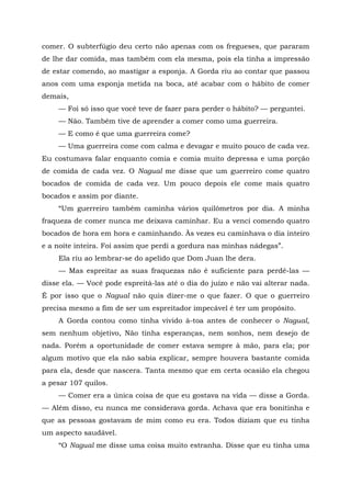 comer. O subterfúgio deu certo não apenas com os fregueses, que pararam
de lhe dar comida, mas também com ela mesma, pois ela tinha a impressão
de estar comendo, ao mastigar a esponja. A Gorda riu ao contar que passou
anos com uma esponja metida na boca, até acabar com o hábito de comer
demais,
— Foi só isso que você teve de fazer para perder o hábito? — perguntei.
— Não. Também tive de aprender a comer como uma guerreira.
— E como é que uma guerreira come?
— Uma guerreira come com calma e devagar e muito pouco de cada vez.
Eu costumava falar enquanto comia e comia muito depressa e uma porção
de comida de cada vez. O Nagual me disse que um guerreiro come quatro
bocados de comida de cada vez. Um pouco depois ele come mais quatro
bocados e assim por diante.
“Um guerreiro também caminha vários quilômetros por dia. A minha
fraqueza de comer nunca me deixava caminhar. Eu a venci comendo quatro
bocados de hora em hora e caminhando. Às vezes eu caminhava o dia inteiro
e a noite inteira. Foi assim que perdi a gordura nas minhas nádegas”.
Ela riu ao lembrar-se do apelido que Dom Juan lhe dera.
— Mas espreitar as suas fraquezas não é suficiente para perdê-las —
disse ela. — Você pode espreitá-las até o dia do juízo e não vai alterar nada.
É por isso que o Nagual não quis dizer-me o que fazer. O que o guerreiro
precisa mesmo a fim de ser um espreitador impecável é ter um propósito.
A Gorda contou como tinha vivido à-toa antes de conhecer o Nagual,
sem nenhum objetivo, Não tinha esperanças, nem sonhos, nem desejo de
nada. Porém a oportunidade de comer estava sempre à mão, para ela; por
algum motivo que ela não sabia explicar, sempre houvera bastante comida
para ela, desde que nascera. Tanta mesmo que em certa ocasião ela chegou
a pesar 107 quilos.
— Comer era a única coisa de que eu gostava na vida — disse a Gorda.
— Além disso, eu nunca me considerava gorda. Achava que era bonitinha e
que as pessoas gostavam de mim como eu era. Todos diziam que eu tinha
um aspecto saudável.
“O Nagual me disse uma coisa muito estranha. Disse que eu tinha uma
 
