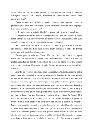 quantidade enorme de poder pessoal e que por causa disso eu sempre
conseguia comida dos amigos, enquanto os parentes em minha casa
passavam fome”.
“Todo mundo tem suficiente poder pessoal para alguma coisa. O
problema para mim era tirar o meu poder pessoal da comida para empregá-
lo no meu propósito de guerreira”.
— E qual é esse propósito, Gorda? — perguntei, meio de brincadeira.
— Ingressar no outro mundo — respondeu ela, com um sorriso, e fingiu
bater no topo de minha cabeça com os nós dos dedos, como Dom Juan fazia
quando achava que eu me estava entregando e mimando.
Não havia mais luz para eu escrever, Eu queria que ela me trouxesse
um lampião, mas ela disse que estava muito cansada e tinha de dormir
antes que as irmãzinhas chegassem.
Fomos para a sala da frente. Ela me deu uma manta e depois
embrulhou-se em outra e adormeceu imediatamente. Sentei-me com as
costas apoiadas na parede. A superfície de tijolos da cama era dura mesmo
com quatro esteiras. Era mais cômodo deitar. No momento em que deitei,
adormeci.
Acordei de repente, com uma sede insuportável. Quis ir à cozinha beber
água, mas não consegui orientar-me no escuro. Senti a Gorda embrulhada
na manta ao meu lado. Eu a sacudi umas duas ou três vezes e pedi que me
ajudasse a buscar água. Ela resmungou umas palavras ininteligíveis. Parece
que estava dormindo tão profundamente que não quis acordar. Tornei a
sacudi-la e de repente ela acordou; só que não era a Gorda. Quem quer que
fosse que eu sacudi gritou comigo numa voz rouca e de homem, mandando-
me calar a boca. Era um homem que estava ali, em lugar da Gorda! Meu
susto foi instantâneo e incontrolável. Pulei da cama e corri para a porta da
frente. Mas o meu sentido de orientação me falhou e acabei na cozinha.
Peguei um lampião e acendi-o o mais depressa que pude. Naquele momento
a Gorda saiu da casinha nos fundos e perguntou se tinha acontecido alguma
coisa. Ela também parecia estar um pouco desorientada. Estava de boca
aberta e seus olhos tinham perdido o brilho habitual. Ela sacudiu a cabeça
com força e isso pareceu restabelecer sua atenção. Ela pegou o lampião e
 
