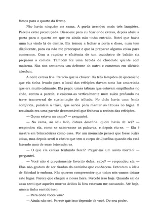 fomos para o quarto da frente.
Não havia ninguém na cama. A gorda acendeu mais três lampiões.
Parecia estar preocupada. Disse-me para eu ficar onde estava, depois abriu a
porta para o quarto em que eu ainda não tinha entrado. Notei que havia
uma luz vindo lá de dentro. Ela tornou a fechar a porta e disse, num tom
displicente, para eu não me preocupar e que ia preparar alguma coisa para
comermos. Com a rapidez e eficiência de um cozinheiro de balcão ela
preparou a comida. Também fez uma bebida de chocolate quente com
maisena. Nós nos sentamos um defronte do outro e comemos em silêncio
absoluto.
A noite estava fria. Parecia que ia chover. Os três lampiões de querosene
que ela tinha levado para o local das refeições davam uma luz amarelada
que era muito calmante. Ela pegou umas tábuas que estavam empilhadas no
chão, contra a parede, e colocou-as verticalmente num sulco profundo na
trave transversal de sustentação do telhado. No chão havia uma fenda
comprida, paralela à trave, que servia para manter as tábuas no lugar. O
resultado era uma parede desmontável que fechava o recinto das refeições.
— Quem estava na cama? — perguntei.
— Na cama, ao seu lado, estava Josefina, quem havia de ser? —
respondeu ela, como se saboreasse as palavras, e depois riu-se. — Ela é
mestra em brincadeiras como essa. Por um momento pensei que fosse outra
coisa, mas depois senti o cheiro que tem o corpo de Josefina quando ela está
fazendo uma de suas brincadeiras.
— O que ela estava tentando fazer? Pregar-me um susto mortal? —
perguntei.
— Você não é propriamente favorito delas, sabe? — respondeu ela —
Elas não gostam de ser tiradas do caminho que conhecem. Detestam a idéia
de Soledad ir embora. Não querem compreender que todos nós vamos deixar
este lugar. Parece que chegou a nossa hora. Percebi isso hoje. Quando saí da
casa senti que aqueles morros áridos lá fora estavam me cansando. Até hoje,
nunca tinha sentido isso.
— Para onde vocês vão?
— Ainda não sei. Parece que isso depende de você. Do seu poder.
 