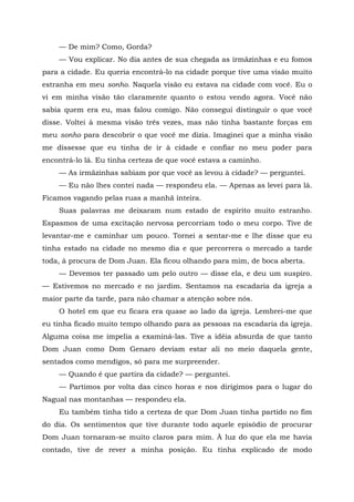 — De mim? Como, Gorda?
— Vou explicar. No dia antes de sua chegada as irmãzinhas e eu fomos
para a cidade. Eu queria encontrá-lo na cidade porque tive uma visão muito
estranha em meu sonho. Naquela visão eu estava na cidade com você. Eu o
vi em minha visão tão claramente quanto o estou vendo agora. Você não
sabia quem era eu, mas falou comigo. Não consegui distinguir o que você
disse. Voltei à mesma visão três vezes, mas não tinha bastante forças em
meu sonho para descobrir o que você me dizia. Imaginei que a minha visão
me dissesse que eu tinha de ir à cidade e confiar no meu poder para
encontrá-lo lá. Eu tinha certeza de que você estava a caminho.
— As irmãzinhas sabiam por que você as levou à cidade? — perguntei.
— Eu não lhes contei nada — respondeu ela. — Apenas as levei para lá.
Ficamos vagando pelas ruas a manhã inteira.
Suas palavras me deixaram num estado de espírito muito estranho.
Espasmos de uma excitação nervosa percorriam todo o meu corpo. Tive de
levantar-me e caminhar um pouco. Tornei a sentar-me e lhe disse que eu
tinha estado na cidade no mesmo dia e que percorrera o mercado a tarde
toda, à procura de Dom Juan. Ela ficou olhando para mim, de boca aberta.
— Devemos ter passado um pelo outro — disse ela, e deu um suspiro.
— Estivemos no mercado e no jardim. Sentamos na escadaria da igreja a
maior parte da tarde, para não chamar a atenção sobre nós.
O hotel em que eu ficara era quase ao lado da igreja. Lembrei-me que
eu tinha ficado muito tempo olhando para as pessoas na escadaria da igreja.
Alguma coisa me impelia a examiná-las. Tive a idéia absurda de que tanto
Dom Juan como Dom Genaro deviam estar ali no meio daquela gente,
sentados como mendigos, só para me surpreender.
— Quando é que partira da cidade? — perguntei.
— Partimos por volta das cinco horas e nos dirigimos para o lugar do
Nagual nas montanhas — respondeu ela.
Eu também tinha tido a certeza de que Dom Juan tinha partido no fim
do dia. Os sentimentos que tive durante todo aquele episódio de procurar
Dom Juan tornaram-se muito claros para mim. À luz do que ela me havia
contado, tive de rever a minha posição. Eu tinha explicado de modo
 