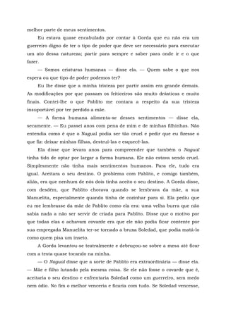 melhor parte de meus sentimentos.
Eu estava quase encabulado por contar à Gorda que eu não era um
guerreiro digno de ter o tipo de poder que deve ser necessário para executar
um ato dessa natureza; partir para sempre e saber para onde ir e o que
fazer.
— Somos criaturas humanas — disse ela. — Quem sabe o que nos
espera ou que tipo de poder podemos ter?
Eu lhe disse que a minha tristeza por partir assim era grande demais.
As modificações por que passam os feiticeiros são muito drásticas e muito
finais. Contei-lhe o que Pablito me contara a respeito da sua tristeza
insuportável por ter perdido a mãe.
— A forma humana alimenta-se desses sentimentos — disse ela,
secamente. — Eu passei anos com pena de mim e de minhas filhinhas. Não
entendia como é que o Nagual podia ser tão cruel e pedir que eu fizesse o
que fiz: deixar minhas filhas, destruí-las e esquecê-las.
Ela disse que levara anos para compreender que também o Nagual
tinha tido de optar por largar a forma humana. Ele não estava sendo cruel.
Simplesmente não tinha mais sentimentos humanos. Para ele, tudo era
igual. Aceitara o seu destino. O problema com Pablito, e comigo também,
aliás, era que nenhum de nós dois tinha aceito o seu destino. A Gorda disse,
com desdém, que Pablito chorava quando se lembrava da mãe, a sua
Manuelita, especialmente quando tinha de cozinhar para si. Ela pediu que
eu me lembrasse da mãe de Pablito como ela era: uma velha burra que não
sabia nada a não ser servir de criada para Pablito. Disse que o motivo por
que todas elas o achavam covarde era que ele não podia ficar contente por
sua empregada Manuelita ter-se tornado a bruxa Soledad, que podia matá-lo
como quem pisa um inseto.
A Gorda levantou-se teatralmente e debruçou-se sobre a mesa até ficar
com a testa quase tocando na minha.
— O Nagual disse que a sorte de Pablito era extraordinária — disse ela.
— Mãe e filho lutando pela mesma coisa. Se ele não fosse o covarde que é,
aceitaria o seu destino e enfrentaria Soledad como um guerreiro, sem medo
nem ódio. No fim o melhor venceria e ficaria com tudo. Se Soledad vencesse,
 