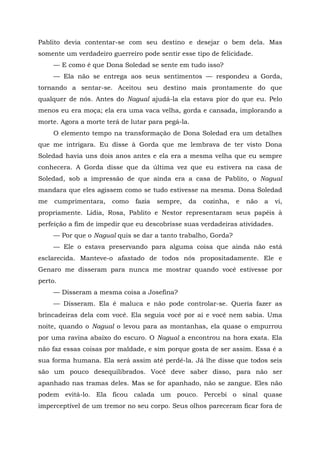 Pablito devia contentar-se com seu destino e desejar o bem dela. Mas
somente um verdadeiro guerreiro pode sentir esse tipo de felicidade.
— E como é que Dona Soledad se sente em tudo isso?
— Ela não se entrega aos seus sentimentos — respondeu a Gorda,
tornando a sentar-se. Aceitou seu destino mais prontamente do que
qualquer de nós. Antes do Nagual ajudá-la ela estava pior do que eu. Pelo
menos eu era moça; ela era uma vaca velha, gorda e cansada, implorando a
morte. Agora a morte terá de lutar para pegá-la.
O elemento tempo na transformação de Dona Soledad era um detalhes
que me intrigara. Eu disse à Gorda que me lembrava de ter visto Dona
Soledad havia uns dois anos antes e ela era a mesma velha que eu sempre
conhecera. A Gorda disse que da última vez que eu estivera na casa de
Soledad, sob a impressão de que ainda era a casa de Pablito, o Nagual
mandara que eles agissem como se tudo estivesse na mesma. Dona Soledad
me cumprimentara, como fazia sempre, da cozinha, e não a vi,
propriamente. Lídia, Rosa, Pablito e Nestor representaram seus papéis à
perfeição a fim de impedir que eu descobrisse suas verdadeiras atividades.
— Por que o Nagual quis se dar a tanto trabalho, Gorda?
— Ele o estava preservando para alguma coisa que ainda não está
esclarecida. Manteve-o afastado de todos nós propositadamente. Ele e
Genaro me disseram para nunca me mostrar quando você estivesse por
perto.
— Disseram a mesma coisa a Josefina?
— Disseram. Ela é maluca e não pode controlar-se. Queria fazer as
brincadeiras dela com você. Ela seguia você por aí e você nem sabia. Uma
noite, quando o Nagual o levou para as montanhas, ela quase o empurrou
por uma ravina abaixo do escuro. O Nagual a encontrou na hora exata. Ela
não faz essas coisas por maldade, e sim porque gosta de ser assim. Essa é a
sua forma humana. Ela será assim até perdê-la. Já lhe disse que todos seis
são um pouco desequilibrados. Você deve saber disso, para não ser
apanhado nas tramas deles. Mas se for apanhado, não se zangue. Eles não
podem evitá-lo. Ela ficou calada um pouco. Percebi o sinal quase
imperceptível de um tremor no seu corpo. Seus olhos pareceram ficar fora de
 