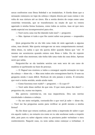 meus confrontos com Dona Soledad e as irmãzinhas. A Gorda disse que a
sensação começava no topo da cabeça e depois descia por suas costas e em
volta de sua cintura até ao útero. Ela a sentia dentro do corpo como uma
comichão tremenda, que se transformava na noção de que eu estava
agarrado á minha forma humana, como todos os outros, mas só que meu
modo especial era incompreensível para eles.
— Você ouviu uma voz lhe dizendo tudo isso? — perguntei.
— Não. Apenas vi tudo o que lhe contei sobre sua pessoa — respondeu
ela.
Quis perguntar-lhe se ela tido uma visão de mim agarrado a alguma
coisa, mas desisti. Não queria entregar-me ao meu comportamento normal.
Além disso, eu sabia o que ela queria di2er quando falava que "via". O
mesmo me acontecera quando estava com Rosa e Lídia. Eu de repente
"soube" onde elas moravam; não tinha tido uma visão da casa delas. Apenas
senti que sabia.
Perguntei-lhe se ela também sentira um som seco de um cano de
madeira se quebrando na base do pescoço.
— O Nagual nos ensinou a todos a conseguir aquela sensação no topo
da cabeça — disse ela. — Mas nem todos nós conseguimos fazê-lo. O som na
garganta ainda é mais difícil. Nenhum de nós jamais o sentiu. É estranho
que você o tenha sentido, sendo ainda vazio.
— Como funciona esse ruído? — perguntei. — E o que ê?
— Você sabe disso melhor do que nós. O que mais posso lhe dizer? —
perguntou ela, numa voz áspera.
Ela pareceu controlar-se, em sua impaciência. Deu um sorriso
encabulado e abaixou a cabeça.
— Eu me sinto estúpida, contando-lhe o que você já sabe — disse ela.
— Você me faz perguntas assim para verificar se perdi mesmo a minha
forma?
Eu lhe disse que estava confuso, pois tinha a impressão de saber o que
era aquele ruído e, no entanto era como se eu não soubesse nada a respeito
dele, pois para eu saber alguma coisa eu precisava poder verbalizar o meu
conhecimento. Naquele caso, eu nem sabia como começar a verbalizar. A
 