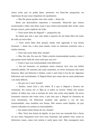única coisa que eu podia fazer, portanto, era fazer-lhe perguntas, na
esperança de que suas respostas me ajudassem.
— Não lhe posso ajudar com esse ruído — disse ela.
Senti um desconforto repentino e tremendo. Disse-lhe que estava
acostumado a lidar com Dom Juan e que estava precisando dele então, mais
do que nunca, para explicar-me tudo.
— Você sente falta do Nagual? — perguntou ela.
Eu disse que sim e que não sabia o quanto ele me fazia falta até estar
de volta na terra dele.
— Você sente falta dele porque ainda está agarrado à sua forma
humana — disse ela, e deu uma risada, como se estivesse contente com a
minha tristeza.
— Você não sente falta dele, Gorda?
— Não. Eu não. Eu sou ele. Toda a minha luminosidade mudou, como é
que posso sentir falta de uma coisa que sou eu?
— Como é que sua luminosidade está diferente?
— Um ser humano, ou qualquer outra criatura viva, tem um brilho
amarelo pálido. Os animais são mais amarelos, os seres humanos são mais
brancos. Mas um feiticeiro é âmbar, como o mel claro à luz do sol. Algumas
feiticeiras são esverdeadas. O Nagual disse que essas são as mais poderosas
e as mais difíceis.
— De que cor é você, Gorda?
— Âmbar, como você e nós todos. É o que o Nagual e Genaro me
contaram. Eu nunca me vi. Mas já vi todos os outros. Todos nós somos
âmbar. E todos nos, com a exceção de você, são como uma lápide. Os seres
humanos comuns são como ovos; é por isso que o Nagual os chamava de
ovos luminosos. Os feiticeiros mudam não apenas a cor de sua
luminosidade, mas também sua forma, Nós somos como lápides, só que
somos redondos em ambas as extremidades.
— Eu ainda tenho forma de ovo, Gorda?
— Não. Você tem forma de lápide, só que tem um remendo feio e fosco
no seu meio. Enquanto você tiver esse remendo, não poderá voar, como os
feiticeiros voam, como voei ontem à noite para você. Não conseguirá nem
 
