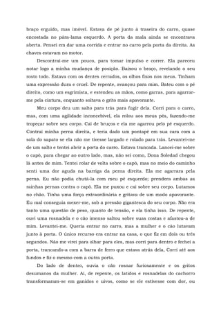 braço erguido, mas imóvel. Estava de pé junto à traseira do carro, quase
encostada no pára-lama esquerdo. A porta da mala ainda se encontrava
aberta. Pensei em dar uma corrida e entrar no carro pela porta da direita. As
chaves estavam no motor.
Descontraí-me um pouco, para tomar impulso e correr. Ela pareceu
notar logo a minha mudança de posição. Baixou o braço, revelando o seu
rosto todo. Estava com os dentes cerrados, os olhos fixos nos meus. Tinham
uma expressão dura e cruel. De repente, avançou para mim. Bateu com o pé
direito, como um esgrimista, e estendeu as mãos, como garras, para agarrar-
me pela cintura, enquanto soltava o grito mais apavorante.
Meu corpo deu um salto para trás para fugir dela. Corri para o carro,
mas, com uma agilidade inconcebível, ela rolou aos meus pés, fazendo-me
tropeçar sobre seu corpo. Caí de bruços e ela me agarrou pelo pé esquerdo.
Contraí minha perna direita, e teria dado um pontapé em sua cara com a
sola do sapato se ela não me tivesse largado e rolado para trás. Levantei-me
de um salto e tentei abrir a porta do carro. Estava trancada. Lancei-me sobre
o capô, para chegar ao outro lado, mas, não sei como, Dona Soledad chegou
lá antes de mim. Tentei rolar de volta sobre o capô, mas no meio do caminho
senti uma dor aguda na barriga da perna direita. Ela me agarrara pela
perna. Eu não podia chutá-la com meu pé esquerdo; prendera ambas as
rainhas pernas contra o capô. Ela me puxou e cai sobre seu corpo. Lutamos
no chão. Tinha uma força extraordinária e gritava de um modo apavorante.
Eu mal conseguia mexer-me, sob a pressão gigantesca do seu corpo. Não era
tanto uma questão de peso, quanto de tensão, e ela tinha isso. De repente,
ouvi uma rosnadela e o cão imenso saltou sobre suas costas e afastou-a de
mim. Levantei-me. Queria entrar no carro, mas a mulher e o cão lutavam
junto à porta. O único recurso era entrar na casa, o que fiz em dois ou três
segundos. Não me virei para olhar para eles, mas corri para dentro e fechei a
porta, trancando-a com a barra de ferro que estava atrás dela, Corri até aos
fundos e fiz o mesmo com a outra porta.
Do lado de dentro, ouvia o cão rosnar furiosamente e os gritos
desumanos da mulher. Aí, de repente, os latidos e rosnadelas do cachorro
transformaram-se em ganidos e uivos, como se ele estivesse com dor, ou
 
