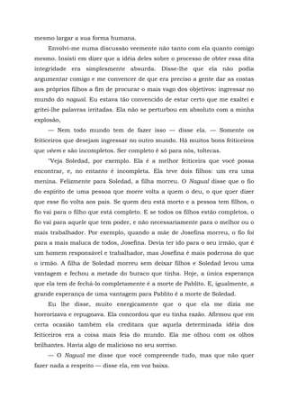 mesmo largar a sua forma humana.
Envolvi-me numa discussão veemente não tanto com ela quanto comigo
mesmo. Insisti em dizer que a idéia deles sobre o processo de obter essa dita
integridade era simplesmente absurda. Disse-lhe que ela não podia
argumentar comigo e me convencer de que era preciso a gente dar as costas
aos próprios filhos a fim de procurar o mais vago dos objetivos: ingressar no
mundo do nagual. Eu estava tão convencido de estar certo que me exaltei e
gritei-lhe palavras irritadas. Ela não se perturbou em absoluto com a minha
explosão,
— Nem todo mundo tem de fazer isso — disse ela. — Somente os
feiticeiros que desejam ingressar no outro mundo. Há muitos bons feiticeiros
que vêem e são incompletos. Ser completo é só para nós, toltecas.
"Veja Soledad, por exemplo. Ela é a melhor feiticeira que você possa
encontrar, e, no entanto é incompleta. Ela teve dois filhos: um era uma
menina. Felizmente para Soledad, a filha morreu. O Nagual disse que o fio
do espírito de uma pessoa que morre volta a quem o deu, o que quer dizer
que esse fio volta aos pais. Se quem deu está morto e a pessoa tem filhos, o
fio vai para o filho que está completo. E se todos os filhos estão completos, o
fio vai para aquele que tem poder, e não necessariamente para o melhor ou o
mais trabalhador. Por exemplo, quando a mãe de Josefina morreu, o fio foi
para a mais maluca de todos, Josefina. Devia ter ido para o seu irmão, que é
um homem responsável e trabalhador, mas Josefina é mais poderosa do que
o irmão. A filha de Soledad morreu sem deixar filhos e Soledad levou uma
vantagem e fechou a metade do buraco que tinha. Hoje, a única esperança
que ela tem de fechá-lo completamente é a morte de Pablito. E, igualmente, a
grande esperança de uma vantagem para Pablito é a morte de Soledad.
Eu lhe disse, muito energicamente que o que ela me dizia me
horrorizava e repugnava. Ela concordou que eu tinha razão. Afirmou que em
certa ocasião também ela creditara que aquela determinada idéia dos
feiticeiros era a coisa mais feia do mundo. Ela me olhou com os olhos
brilhantes. Havia algo de malicioso no seu sorriso.
— O Nagual me disse que você compreende tudo, mas que não quer
fazer nada a respeito — disse ela, em voz baixa.
 