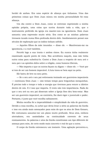 herdei de ambos. Era uma espécie de aliança que tínhamos. Uma das
primeiras coisas que Dom Juan minou em minha personalidade foi essa
aliança.
Um dia contei a Dom Juan, como se estivesse exprimindo a minha
opinião própria, uma coisa que ouvira durante toda a vida, que o
instrumento preferido da igreja era manter-nos na ignorância. Dom Juan
assumiu uma expressão muito séria. Era como se as minhas palavras
tivessem tocado numa fibra profunda dentro dele. Imediatamente pensei nos
séculos de exploração que os índios tinham sofrido.
— Aqueles filhos da mãe imundos — disse ele. — Mantiveram-me na
ignorância, e a você também.
Percebi logo a sua ironia e ambos rimos. Eu nunca tinha realmente
examinado aquele ponto de vista. Não acreditava naquilo, mas não tinha
outra coisa para substituí-lo. Contei a Dom Juan a respeito de meu avô e
meu pai e as opiniões deles sobre a religião, como homens liberais,
— Não importa o que os outros façam ou digam — disse ele. — Você por
si tem de ser um homem impecável. A luta trava-se bem aqui no peito.
Ele bateu de leve no meu peito.
— Se o seu avô e seu pai estivessem tentando ser guerreiros impecáveis
— continuou Dom Juan — não teriam tempo para briguinhas mesquinhas.
É preciso todo o tempo e toda a energia que tivermos para vencer a idiotice
dentro de nós. E é isso que importa. O resto não tem importância. Nada do
que o seu avô ou seu pai disseram sobre a Igreja lhes deu bem-estar. Mas
ser um guerreiro impecável, ao contrário, lhe dará vigor e juventude e poder.
Portanto, é justo que você escolha sabiamente.
Minha escolha foi a impecabilidade e simplicidade da vida de guerreiro.
Devido a essa escolha, eu achei que devia levar a sério as palavras da Gorda
e isso era ainda mais ameaçador para mim do que os atos de Dom Genaro,
Ele costumava assustar-me um plano muito profundo. Seus atos, embora
aterradores, era assimilados na continuidade coerente de seus
ensinamentos. As palavras e atos da Gorda constituíam um tipo diferente de
ameaça para mim, de certo modo mais concreto e real do que a outra.
O corpo da Gorda estremeceu um instante. Uma agitação percorreu-o,
 