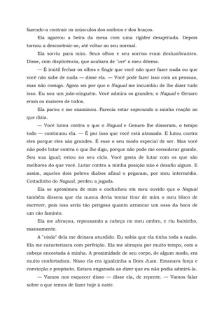 fazendo-a contrair os músculos dos ombros e dos braços.
Ela agarrou a beira da mesa com uma rigidez desajeitada. Depois
tornou a descontrair-se, até voltar ao seu normal.
Ela sorriu para mim. Seus olhos e seu sorriso eram deslumbrantes.
Disse, com displicência, que acabara de "ver" o meu dilema.
— É inútil fechar os olhos e fingir que você não quer fazer nada ou que
você não sabe de nada — disse ela. — Você pode fazer isso com as pessoas,
mas não comigo. Agora sei por que o Nagual me incumbiu de lhe dizer tudo
isso. Eu sou um joão-ninguém. Você admira os grandes; o Nagual e Genaro
eram os maiores de todos.
Ela parou e me examinou. Parecia estar esperando a minha reação ao
que dizia.
— Você lutou contra o que o Nagual e Genaro lhe disseram, o tempo
todo — continuou ela. — Ê por isso que você está atrasado. E lutou contra
eles porque eles são grandes. É esse o seu modo especial de ser. Mas você
não pode lutar contra o que lhe digo, porque não pode me considerar grande.
Sou sua igual; estou no seu ciclo. Você gosta de lutar com os que são
melhores do que você. Lutar contra a minha posição não é desafio algum. E
assim, aqueles dois pobres diabos afinal o pegaram, por meu intermédio.
Coitadinho do Nagual, perdeu a jogada.
Ela se aproximou de mim e cochichou em meu ouvido que o Nagual
também dissera que ela nunca devia tentar tirar de mim o meu bloco de
escrever, pois isso seria tão perigoso quanto arrancar um osso da boca de
um cão faminto.
Ela me abraçou, repousando a cabeça no meu ombro, e riu baixinho,
mansamente.
A "visão" dela me deixara aturdido. Eu sabia que ela tinha toda a razão.
Ela me caracterizara com perfeição. Ela me abraçou por muito tempo, com a
cabeça encostada à minha. A proximidade de seu corpo, de algum modo, era
muito confortadora. Nisso ela era igualzinha a Dom Juan. Emanava força e
convicção e propósito. Estava enganada ao dizer que eu não podia admirá-la.
— Vamos nos esquecer disso — disse ela, de repente. — Vamos falar
sobre o que temos de fazer hoje à noite.
 