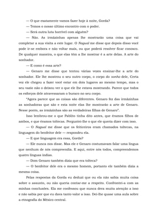 — O que exatamente vamos fazer hoje à noite, Gorda?
— Temos o nosso último encontro com o poder.
— Será outra luta horrível com alguém?
— Não. As irmãzinhas apenas lhe mostrarão uma coisa que vai
completar a sua visita a este lugar. O Nagual me disse que depois disso você
pode ir-se embora e não voltar mais, ou que poderá resolver ficar conosco.
De qualquer maneira, o que elas têm a lhe mostrar é a arte delas. A arte do
sonhador.
— E como é essa arte?
— Genaro me disse que tentou várias vezes ensinar-lhe a arte do
sonhador. Ele lhe mostrou o seu outro corpo, o corpo do sonho dele, Certa
vez ele chegou a fazer você estar em dois lugares ao mesmo tempo, mas o
seu vazio não o deixou ver o que ele lhe estava mostrando. Parece que todos
os esforços dele atravessaram o buraco no seu corpo.
“Agora parece que as coisas são diferentes. Genaro fez das irmãzinhas
as sonhadoras que são e esta noite elas lhe mostrarão a arte de Genaro.
Nesse ponto, as irmãzinhas são as verdadeiras filhas de Genaro”.
Isso lembrou-me o que Pablito tinha dito antes, que éramos filhos de
ambos, e que éramos toltecas. Perguntei-lhe o que ele queria dizer com isso.
— O Nagual me disse que os feiticeiros eram chamados toltecas, na
linguagem do benfeitor dele — respondeu ela.
— E que linguagem era essa, Gorda?
— Ele nunca nos disse. Mas ele e Genaro costumavam falar uma língua
que nenhum de nós compreendia. E aqui, entre nós todos, compreendemos
quatro línguas índias.
— Dom Genaro também dizia que era tolteca?
— O benfeitor dele era o mesmo homem, portanto ele também dizia a
mesma coisa.
Pelas respostas da Gorda eu deduzi que ou ela não sabia muita coisa
sobre o assunto, ou não queria contar-me a respeito. Confrontei-a com as
minhas conclusões. Ela me confessou que nunca dera muita atenção a isso
e não sabia por que eu dava tanto valor a isso. Dei-lhe quase uma aula sobre
a etnografia do México central.
 