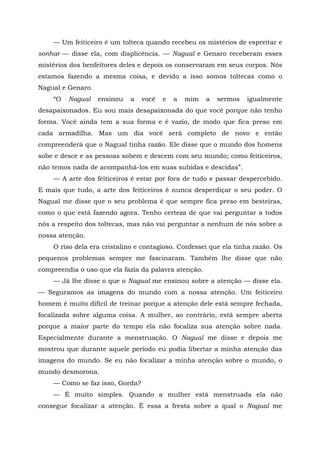 — Um feiticeiro é um tolteca quando recebeu os mistérios de espreitar e
sonhar — disse ela, com displicência. — Nagual e Genaro receberam esses
mistérios dos benfeitores deles e depois os conservaram em seus corpos. Nós
estamos fazendo a mesma coisa, e devido a isso somos toltecas como o
Nagual e Genaro.
“O Nagual ensinou a você e a mim a sermos igualmente
desapaixonados. Eu sou mais desapaixonada do que você porque não tenho
forma. Você ainda tem a sua forma e é vazio, de modo que fica preso em
cada armadilha. Mas um dia você será completo de novo e então
compreenderá que o Nagual tinha razão. Ele disse que o mundo dos homens
sobe e desce e as pessoas sobem e descem com seu mundo; como feiticeiros,
não temos nada de acompanhá-los em suas subidas e descidas”.
— A arte dos feiticeiros é estar por fora de tudo e passar despercebido.
E mais que tudo, a arte dos feiticeiros é nunca desperdiçar o seu poder. O
Nagual me disse que o seu problema é que sempre fica preso em besteiras,
como o que está fazendo agora. Tenho certeza de que vai perguntar a todos
nós a respeito dos toltecas, mas não vai perguntar a nenhum de nós sobre a
nossa atenção.
O riso dela era cristalino e contagioso. Confessei que ela tinha razão. Os
pequenos problemas sempre me fascinaram. Também lhe disse que não
compreendia o uso que ela fazia da palavra atenção.
— Já lhe disse o que o Nagual me ensinou sobre a atenção — disse ela.
— Seguramos as imagens do mundo com a nossa atenção. Um feiticeiro
homem é muito difícil de treinar porque a atenção dele está sempre fechada,
focalizada sobre alguma coisa. A mulher, ao contrário, está sempre aberta
porque a maior parte do tempo ela não focaliza sua atenção sobre nada.
Especialmente durante a menstruação. O Nagual me disse e depois me
mostrou que durante aquele período eu podia libertar a minha atenção das
imagens do mundo. Se eu não focalizar a minha atenção sobre o mundo, o
mundo desmorona.
— Como se faz isso, Gorda?
— É muito simples. Quando a mulher está menstruada ela não
consegue focalizar a atenção. É essa a fresta sobre a qual o Nagual me
 