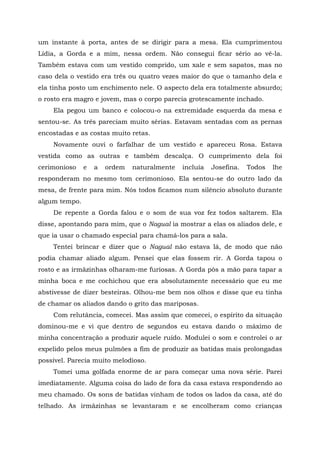 um instante à porta, antes de se dirigir para a mesa. Ela cumprimentou
Lídia, a Gorda e a mim, nessa ordem. Não consegui ficar sério ao vê-la.
Também estava com um vestido comprido, um xale e sem sapatos, mas no
caso dela o vestido era três ou quatro vezes maior do que o tamanho dela e
ela tinha posto um enchimento nele. O aspecto dela era totalmente absurdo;
o rosto era magro e jovem, mas o corpo parecia grotescamente inchado.
Ela pegou um banco e colocou-o na extremidade esquerda da mesa e
sentou-se. As três pareciam muito sérias. Estavam sentadas com as pernas
encostadas e as costas muito retas.
Novamente ouvi o farfalhar de um vestido e apareceu Rosa. Estava
vestida como as outras e também descalça. O cumprimento dela foi
cerimonioso e a ordem naturalmente incluía Josefina. Todos lhe
responderam no mesmo tom cerimonioso. Ela sentou-se do outro lado da
mesa, de frente para mim. Nós todos ficamos num silêncio absoluto durante
algum tempo.
De repente a Gorda falou e o som de sua voz fez todos saltarem. Ela
disse, apontando para mim, que o Nagual ia mostrar a elas os aliados dele, e
que ia usar o chamado especial para chamá-los para a sala.
Tentei brincar e dizer que o Nagual não estava lá, de modo que não
podia chamar aliado algum. Pensei que elas fossem rir. A Gorda tapou o
rosto e as irmãzinhas olharam-me furiosas. A Gorda pôs a mão para tapar a
minha boca e me cochichou que era absolutamente necessário que eu me
abstivesse de dizer besteiras. Olhou-me bem nos olhos e disse que eu tinha
de chamar os aliados dando o grito das mariposas.
Com relutância, comecei. Mas assim que comecei, o espírito da situação
dominou-me e vi que dentro de segundos eu estava dando o máximo de
minha concentração a produzir aquele ruído. Modulei o som e controlei o ar
expelido pelos meus pulmões a fim de produzir as batidas mais prolongadas
possível. Parecia muito melodioso.
Tomei uma golfada enorme de ar para começar uma nova série. Parei
imediatamente. Alguma coisa do lado de fora da casa estava respondendo ao
meu chamado. Os sons de batidas vinham de todos os lados da casa, até do
telhado. As irmãzinhas se levantaram e se encolheram como crianças
 