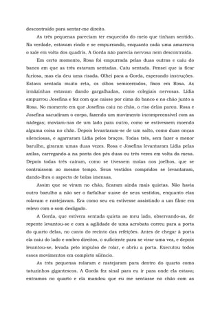 descontraído para sentar-me direito.
As três pequenas pareciam ter esquecido do meio que tinham sentido.
Na verdade, estavam rindo e se empurrando, enquanto cada uma amarrava
o xale em volta dos quadris. A Gorda não parecia nervosa nem descontraída.
Em certo momento, Rosa foi empurrada pelas duas outras e caiu do
banco em que as três estavam sentadas. Caiu sentada. Pensei que ia ficar
furiosa, mas ela deu uma risada. Olhei para a Gorda, esperando instruções.
Estava sentada muito reta, os olhos semicerrados, fixos em Rosa. As
irmãzinhas estavam dando gargalhadas, como colegiais nervosas. Lídia
empurrou Josefina e fez com que caísse por cima do banco e no chão junto a
Rosa. No momento em que Josefina caiu no chão, o riso delas parou. Rosa e
Josefina sacudiram o corpo, fazendo um movimento incompreensível com as
nádegas; moviam-nas de um lado para outro, como se estivessem moendo
alguma coisa no chão. Depois levantaram-se de um salto, como duas onças
silenciosas, e agarraram Lídia pelos braços. Todas três, sem fazer o menor
barulho, giraram umas duas vezes. Rosa e Josefina levantaram Lídia pelas
axilas, carregando-a na ponta dos pés duas ou três vezes em volta da mesa.
Depois todas três caíram, como se tivessem molas nos joelhos, que se
contraíssem ao mesmo tempo. Seus vestidos compridos se levantaram,
dando-lhes o aspecto de bolas imensas.
Assim que se viram no chão, ficaram ainda mais quietas. Não havia
outro barulho a não ser o farfalhar suave de seus vestidos, enquanto elas
rolavam e rastejavam. Era como seu eu estivesse assistindo a um filme em
relevo com o som desligado.
A Gorda, que estivera sentada quieta ao meu lado, observando-as, de
repente levantou-se e com a agilidade de uma acrobata correu para a porta
do quarto delas, no canto do recinto das refeições. Antes de chegar à porta
ela caiu do lado e ombro direitos, o suficiente para se virar uma vez, e depois
levantou-se, levada pelo impulso de rolar, e abriu a porta. Executou todos
esses movimentos em completo silêncio.
As três pequenas rolaram e rastejaram para dentro do quarto como
tatuzinhos gigantescos. A Gorda fez sinal para eu ir para onde ela estava;
entramos no quarto e ela mandou que eu me sentasse no chão com as
 