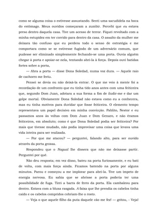 como se alguma coisa o estivesse assustando. Senti uma sacudidela na boca
do estômago. Meus ouvidos começaram a zumbir. Percebi que eu estava
preso dentro daquela casa. Tive um acesso de terror. Fiquei revoltado com a
minha estupidez em ter corrido para dentro da casa. O assalto da mulher me
deixara tão confuso que eu perdera todo o senso de estratégia e me
comportara como se se estivesse fugindo de um adversário comum, que
pudesse ser eliminado simplesmente fechando-se uma porta. Ouvia alguém
chegar à porta e apoiar-se nela, tentando abri-la à força. Depois ouvi batidas
fortes sobre a porta,
— Abra a porta — disse Dona Soledad, numa voz dura. — Aquele raio
de cachorro me feriu.
Pensei se devia ou não deixá-la entrar. O que me veio à mente foi a
recordação de um confronto que eu tinha tido anos antes com uma feiticeira
que, segundo Dom Juan, adotara a sua forma a fim de iludir-me e dar um
golpe mortal. Obviamente Dona Soledad não estava como eu a conhecera,
mas eu tinha motivos para duvidar que fosse feiticeira. O elemento tempo
representava um papel decisivo em minha convicção. Pablito, Nestor e eu
passamos anos às voltas com Dom Juan e Dom Genaro, e não éramos
feiticeiros, em absoluto; como é que Dona Soledad podia ser feiticeira? Por
mais que tivesse mudado, não podia improvisar uma coisa que levava uma
vida inteira para ser realizada.
— Por que me atacou? — perguntei, falando alto, para ser ouvido
através da porta grossa.
Respondeu que o Nagual lhe dissera que não me deixasse partir.
Perguntei por quê.
Não deu resposta; em vez disso, bateu na porta furiosamente, e eu bati
de volta, com mais força ainda. Ficamos batendo na porta por alguns
minutos. Parou e começou a me implorar para abri-la. Tive um ímpeto de
energia nervosa. Eu sabia que se abrisse a porta poderia ter uma
possibilidade de fuga. Tirei a barra de ferro da porta. Ela cambaleou para
dentro. Estava com a blusa rasgada. A faixa que lhe prendia os cabelos tinha
caído e os cabelos compridos cobriam-lhe o rosto.
— Veja o que aquele filho da puta daquele cão me fez! — gritou, - Veja!
 