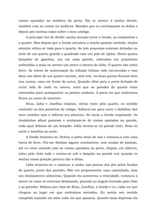 costas apoiadas na moldura da porta. Ela se sentou à minha direita,
também com as costas na moldura. Mandou que eu entrelaçasse os dedos e
depois pôs minhas mãos sobre o meu umbigo.
A princípio tive de dividir minha atenção entre a Gorda, as irmãzinhas e
o quarto. Mas depois que a Gorda arrumou a minha posição sentado, minha
atenção voltou-se toda para o quarto. As três pequenas estavam deitadas no
meio de um quarto grande e quadrado com um piso de tijolos. Havia quatro
lampiões de gasolina, um em cada parede, colocados em prateleiras
embutidas a mais ou menos um metro e oitenta do chão. O quarto não tinha
forro. As traves de sustentação do telhado tinham sido escurecidas e isso
dava um efeito de um quarto enorme, sem teto. As duas portas ficavam bem
nos cantos, uma em frente da outra, Quando olhei para a porta fechada do
outro lado de onde eu estava, notei que as paredes do quarto eram
orientadas para acompanhar os pontos cardeais. A porta em que estávamos
ficava no canto de noroeste.
Rosa, Lídia e Josefina rolaram, várias vezes pelo quarto, no sentido
contrário ao dos ponteiros do relógio. Esforcei-me para ouvir o farfalhar dos
seus vestidos mas o silêncio era absoluto. Só ouvia a Gorda respirando. As
irmãzinhas afinal pararam e sentaram-se de costas apoiadas na parede,
cada qual debaixo de um lampião. Lídia sentou-se na parede leste, Rosa no
norte e Josefina no oeste.
A Gorda levantou-se, fechou a porta atrás de nós e trancou-a com uma
barra de ferro. Fez-me deslizar alguns centímetros, sem mudar de posição,
até eu estar sentado com as costas apoiadas na porta, Depois, em silêncio,
rolou pelo chão todo e sentou-se sob o lampião na parede sul; quando se
sentou nessa posição pareceu dar a deixa.
Lídia levantou-se e começou a andar nas pontas dos pés pelas bordas
do quarto, junto das paredes. Não era propriamente uma caminhada, mas
um deslizamento silencioso, Quando ela aumentou a velocidade, começou a
mover-se como se estivesse deslizando, pisando no ângulo formado pelo chão
e as paredes. Saltava por cima de Rosa, Josefina, a Gorda e eu, cada vez que
chegava ao lugar em que estávamos sentados. Eu sentia seu vestido
comprido roçando em mim cada vez que passava. Quanto mais depressa ela
 