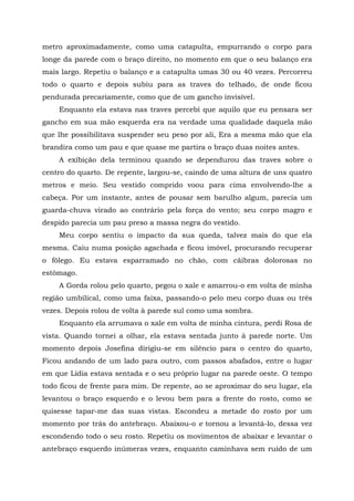 metro aproximadamente, como uma catapulta, empurrando o corpo para
longe da parede com o braço direito, no momento em que o seu balanço era
mais largo. Repetiu o balanço e a catapulta umas 30 ou 40 vezes. Percorreu
todo o quarto e depois subiu para as traves do telhado, de onde ficou
pendurada precariamente, como que de um gancho invisível.
Enquanto ela estava nas traves percebi que aquilo que eu pensara ser
gancho em sua mão esquerda era na verdade uma qualidade daquela mão
que lhe possibilitava suspender seu peso por ali, Era a mesma mão que ela
brandira como um pau e que quase me partira o braço duas noites antes.
A exibição dela terminou quando se dependurou das traves sobre o
centro do quarto. De repente, largou-se, caindo de uma altura de uns quatro
metros e meio. Seu vestido comprido voou para cima envolvendo-lhe a
cabeça. Por um instante, antes de pousar sem barulho algum, parecia um
guarda-chuva virado ao contrário pela força do vento; seu corpo magro e
despido parecia um pau preso a massa negra do vestido.
Meu corpo sentiu o impacto da sua queda, talvez mais do que ela
mesma. Caiu numa posição agachada e ficou imóvel, procurando recuperar
o fôlego. Eu estava esparramado no chão, com cãibras dolorosas no
estômago.
A Gorda rolou pelo quarto, pegou o xale e amarrou-o em volta de minha
região umbilical, como uma faixa, passando-o pelo meu corpo duas ou três
vezes. Depois rolou de volta à parede sul como uma sombra.
Enquanto ela arrumava o xale em volta de minha cintura, perdi Rosa de
vista. Quando tornei a olhar, ela estava sentada junto à parede norte. Um
momento depois Josefina dirigiu-se em silêncio para o centro do quarto,
Ficou andando de um lado para outro, com passos abafados, entre o lugar
em que Lídia estava sentada e o seu próprio lugar na parede oeste. O tempo
todo ficou de frente para mim. De repente, ao se aproximar do seu lugar, ela
levantou o braço esquerdo e o levou bem para a frente do rosto, como se
quisesse tapar-me das suas vistas. Escondeu a metade do rosto por um
momento por trás do antebraço. Abaixou-o e tornou a levantá-lo, dessa vez
escondendo todo o seu rosto. Repetiu os movimentos de abaixar e levantar o
antebraço esquerdo inúmeras vezes, enquanto caminhava sem ruído de um
 