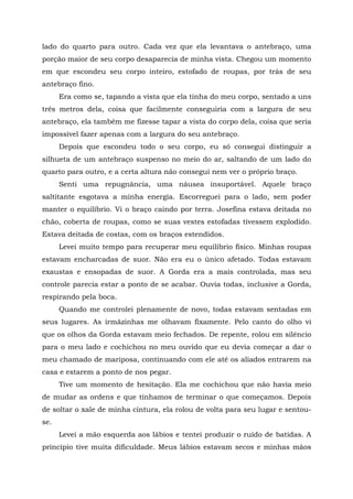 lado do quarto para outro. Cada vez que ela levantava o antebraço, uma
porção maior de seu corpo desaparecia de minha vista. Chegou um momento
em que escondeu seu corpo inteiro, estofado de roupas, por trás de seu
antebraço fino.
Era como se, tapando a vista que ela tinha do meu corpo, sentado a uns
três metros dela, coisa que facilmente conseguiria com a largura de seu
antebraço, ela também me fizesse tapar a vista do corpo dela, coisa que seria
impossível fazer apenas com a largura do seu antebraço.
Depois que escondeu todo o seu corpo, eu só consegui distinguir a
silhueta de um antebraço suspenso no meio do ar, saltando de um lado do
quarto para outro, e a certa altura não consegui nem ver o próprio braço.
Senti uma repugnância, uma náusea insuportável. Aquele braço
saltitante esgotava a minha energia. Escorreguei para o lado, sem poder
manter o equilíbrio. Vi o braço caindo por terra. Josefina estava deitada no
chão, coberta de roupas, como se suas vestes estofadas tivessem explodido.
Estava deitada de costas, com os braços estendidos.
Levei muito tempo para recuperar meu equilíbrio físico. Minhas roupas
estavam encharcadas de suor. Não era eu o único afetado. Todas estavam
exaustas e ensopadas de suor. A Gorda era a mais controlada, mas seu
controle parecia estar a ponto de se acabar. Ouvia todas, inclusive a Gorda,
respirando pela boca.
Quando me controlei plenamente de novo, todas estavam sentadas em
seus lugares. As irmãzinhas me olhavam fixamente. Pelo canto do olho vi
que os olhos da Gorda estavam meio fechados. De repente, rolou em silêncio
para o meu lado e cochichou no meu ouvido que eu devia começar a dar o
meu chamado de mariposa, continuando com ele até os aliados entrarem na
casa e estarem a ponto de nos pegar.
Tive um momento de hesitação. Ela me cochichou que não havia meio
de mudar as ordens e que tínhamos de terminar o que começamos. Depois
de soltar o xale de minha cintura, ela rolou de volta para seu lugar e sentou-
se.
Levei a mão esquerda aos lábios e tentei produzir o ruído de batidas. A
princípio tive muita dificuldade. Meus lábios estavam secos e minhas mãos
 
