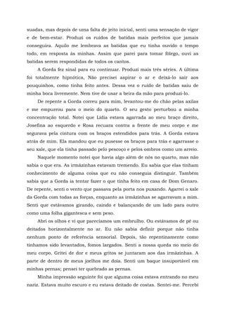 suadas, mas depois de uma falta de jeito inicial, senti uma sensação de vigor
e de bem-estar. Produzi os ruídos de batidas mais perfeitos que jamais
conseguira. Aquilo me lembrava as batidas que eu tinha ouvido o tempo
todo, em resposta às minhas. Assim que parei para tomar fôlego, ouvi as
batidas serem respondidas de todos os cantos.
A Gorda fez sinal para eu continuar. Produzi mais três séries. A última
foi totalmente hipnótica, Não precisei aspirar o ar e deixá-lo sair aos
pouquinhos, como tinha feito antes. Dessa vez o ruído de batidas saiu de
minha boca livremente. Nem tive de usar a beira da mão para produzi-lo.
De repente a Gorda correu para mim, levantou-me do chão pelas axilas
e me empurrou para o meio do quarto. O seu gesto perturbou a minha
concentração total. Notei que Lídia estava agarrada ao meu braço direito,
Josefina ao esquerdo e Rosa recuara contra a frente de meu corpo e me
segurava pela cintura com os braços estendidos para trás. A Gorda estava
atrás de mim. Ela mandou que eu pusesse os braços para trás e agarrasse o
seu xale, que ela tinha passado pelo pescoço e pelos ombros como um arreio.
Naquele momento notei que havia algo além de nós no quarto, mas não
sabia o que era. As irmãzinhas estavam tremendo. Eu sabia que elas tinham
conhecimento de alguma coisa que eu não conseguia distinguir. Também
sabia que a Gorda ia tentar fazer o que tinha feito em casa de Dom Genaro.
De repente, senti o vento que passava pela porta nos puxando. Agarrei o xale
da Gorda com todas as forças, enquanto as irmãzinhas se agarravam a mim.
Senti que estávamos girando, caindo e balançando de um lado para outro
como uma folha gigantesca e sem peso.
Abri os olhos e vi que parecíamos um embrulho. Ou estávamos de pé ou
deitados horizontalmente no ar. Eu não sabia definir porque não tinha
nenhum ponto de referência sensorial. Depois, tão repentinamente como
tínhamos sido levantados, fomos largados. Senti a nossa queda no meio do
meu corpo. Gritei de dor e meus gritos se juntaram aos das irmãzinhas. A
parte de dentro de meus joelhos me doía. Senti um baque insuportável em
minhas pernas; pensei ter quebrado as pernas.
Minha impressão seguinte foi que alguma coisa estava entrando no meu
nariz. Estava muito escuro e eu estava deitado de costas. Sentei-me. Percebi
 