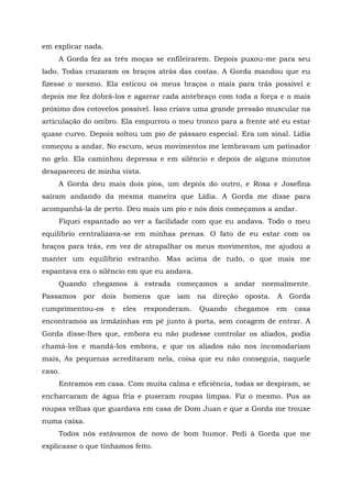 em explicar nada.
A Gorda fez as três moças se enfileirarem. Depois puxou-me para seu
lado. Todas cruzaram os braços atrás das costas. A Gorda mandou que eu
fizesse o mesmo. Ela esticou os meus braços o mais para trás possível e
depois me fez dobrá-los e agarrar cada antebraço com toda a força e o mais
próximo dos cotovelos possível. Isso criava uma grande pressão muscular na
articulação do ombro. Ela empurrou o meu tronco para a frente até eu estar
quase curvo. Depois soltou um pio de pássaro especial. Era um sinal. Lídia
começou a andar. No escuro, seus movimentos me lembravam um patinador
no gelo. Ela caminhou depressa e em silêncio e depois de alguns minutos
desapareceu de minha vista.
A Gorda deu mais dois pios, um depois do outro, e Rosa e Josefina
saíram andando da mesma maneira que Lídia. A Gorda me disse para
acompanhá-la de perto. Deu mais um pio e nós dois começamos a andar.
Fiquei espantado ao ver a facilidade com que eu andava. Todo o meu
equilíbrio centralizava-se em minhas pernas. O fato de eu estar com os
braços para trás, em vez de atrapalhar os meus movimentos, me ajudou a
manter um equilíbrio estranho. Mas acima de tudo, o que mais me
espantava era o silêncio em que eu andava.
Quando chegamos à estrada começamos a andar normalmente.
Passamos por dois homens que iam na direção oposta. A Gorda
cumprimentou-os e eles responderam. Quando chegamos em casa
encontramos as irmãzinhas em pé junto à porta, sem coragem de entrar. A
Gorda disse-lhes que, embora eu não pudesse controlar os aliados, podia
chamá-los e mandá-los embora, e que os aliados não nos incomodariam
mais, As pequenas acreditaram nela, coisa que eu não conseguia, naquele
caso.
Entramos em casa. Com muita calma e eficiência, todas se despiram, se
encharcaram de água fria e puseram roupas limpas. Fiz o mesmo. Pus as
roupas velhas que guardava em casa de Dom Juan e que a Gorda me trouxe
numa caixa.
Todos nós estávamos de novo de bom humor. Pedi à Gorda que me
explicasse o que tínhamos feito.
 