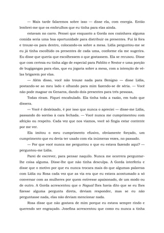 — Mais tarde falaremos sobre isso — disse ela, com energia. Então
lembrei-me que os embrulhos que eu tinha para elas ainda.
estavam no carro. Pensei que enquanto a Gorda nos cozinhava alguma
comida seria uma boa oportunidade para distribuir os presentes. Fui lá fora
e trouxe-os para dentro, colocando-os sobre a mesa. Lídia perguntou-me se
eu já tinha escolhido os presentes de cada uma, conforme ela me sugerira.
Eu disse que queria que escolhessem o que gostassem. Ela se recusou. Disse
que com certeza eu tinha algo de especial para Pablito e Nestor e uma porção
de bugigangas para elas, que eu jogaria sobre a mesa, com a intenção de vê-
las brigarem por elas.
— Além disso, você não trouxe nada para Benigno — disse Lídia,
postando-se ao meu lado e olhando para mim fazendo-se de séria. — Você
não pode magoar os Genaros, dando dois presentes para três pessoas,
Todas riram. Fiquei encabulado. Ela tinha toda a razão, em tudo que
dissera.
— Você é desleixado, é por isso que nunca o apreciei — disse-me Lídia,
passando do sorriso à cara fechada. — Você nunca me cumprimentou com
afeição ou respeito. Cada vez que nos víamos, você só fingia estar contente
por me ver.
Ela imitou o meu cumprimento efusivo, obviamente forçado, um
cumprimento que eu devia ter usado com ela inúmeras vezes, no passado.
— Por que você nunca me perguntou o que eu estava fazendo aqui? —
perguntou-me Lídia.
Parei de escrever, para pensar naquilo. Nunca me ocorrera perguntar-
lhe coisa alguma. Disse-lhe que não tinha desculpa. A Gorda interferiu e
disse que o motivo por que eu nunca trocara mais do que algumas palavras
com Lídia ou Rosa cada vez que as via era que eu estava acostumado a só
conversar com as mulheres por quem estivesse apaixonado, de um modo ou
de outro. A Gorda acrescentou que o Nagual lhes havia dito que se eu lhes
fizesse alguma pergunta direta, deviam responder, mas se eu não
perguntasse nada, elas não deviam mencionar nada.
Rosa disse que não gostava de mim porque eu estava sempre rindo e
querendo ser engraçado. Josefina acrescentou que como eu nunca a tinha
 