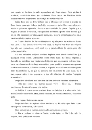 que modo se haviam tornado aprendizes de Dom Juan. Para pô-las à
vontade, contei-lhes como eu conhecera Dom Juan. As histórias delas
coincidiam com o que Dona Soledad já me havia contado.
Lídia disse que as três tinham tido a liberdade de deixar o mundo de
Dom Juan, mas que tinham preferido permanecer nele. Ela, especialmente,
sendo a primeira aprendiz, tivera a oportunidade de partir. Depois que o
Nagual e Genaro a curaram, o Nagual lhe mostrara a porta e lhe dissera que
se ela não passasse por ela naquele momento, a porta se fecharia sobre ela e
nunca mais tornaria a abrir-se.
— O meu destino foi decretado quando aquela porta se fechou — disse-
me Lídia. — Tal como aconteceu com você. O Nagual me disse que depois
que pôs um remendo em você, você teve a oportunidade de partir, mas não
quis aproveitá-la.
Eu me lembrava daquela decisão especial com maior nitidez do que
qualquer outra coisa. Contei-lhes como Dom Juan me havia enganado,
fazendo-me acreditar que havia uma feiticeira que o perseguia e depois deu-
me a escolha entre deixá-lo de vez ou ficar para ajudá-lo a travar uma guerra
contra sua atacante. Afinal de contas, a suposta atacante era uma comparsa
dele. Enfrentando-a, no que eu pensava ser em defesa de Dom Juan, eu a
pus contra mim e ela tornou-se o que ele chamou de minha "valorosa
adversária".
Perguntei a Lídia se elas também tinham tido um valoroso adversário.
— Nós não somos tão burras quanto você — disse ela. — Nunca
precisamos de ninguém para nos incitar.
— Pablito é burro assim — disse Rosa. — Soledad é a adversária dele.
Mas não sei o valor dela. Mas, como o ditado, se você não tem cão, caça com
gato.
Elas riram e bateram na mesa.
Perguntei-lhes se alguma delas conhecia a feiticeira que Dom Juan
tinha posto contra mim, a Catalina.
Elas sacudiram a cabeça, mostrando que não conheciam.
— Eu a conheço — disse a Gorda, lá do fogão, — Ela é do ciclo do
Nagual, mas parece ter 30 anos.
 