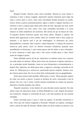 Veja!
Respirei fundo. Parecia estar meio aturdida. Sentou-se num banco e
começou a tirar a blusa rasgada. Aproveitei aquele momento para fugir da
casa e correr para o carro. Com uma velocidade devida somente ao medo,
entrei, fechei a porta automaticamente, liguei o motor e engatei marcha à ré.
Acelerei e virei a cabeça para olhar pelo vidro de trás. Quando me virei, senti
um bafo quente em meu rosto: ouvi uma rosnadela horrenda e vi num
relance os olhos diabólicos do cachorro. Ele estava de pé no banco de trás.
Vi aqueles dentes horríveis quase nos meus olhos. Abaixei a cabeça. Os
dentes dele agarraram o meu cabelo. Devo ter curvado todo o meu corpo no
assento, e ao fazê-lo tirei o pé da embreagem. O solavanco do carro
desequilibrou o animal. Abri a porta e saltei depressa. A cabeça do cachorro
meteu-se pela porta. Ouvi os dentes enormes estalarem quando suas
mandíbulas se fecharam, e, por muito pouco não foi sobre o meu calcanhar.
O carro começou a rolar para trás e dei outra corrida para a casa. Parei
antes de chegar à porta.
Dona Soledad estava ali de pé. Amarrara os cabelos outra vez e pusera
um xale sobre os ombros. Olhou para mira um momento e depois começou a
rir, a princípio muito baixinho, como se seus ferimentos a incomodassem, e
depois alto. Apontou um dedo para mim e segurou a barriga, torcendo-se de
tanto rir. Debruçou-se e esticou-se, parecendo querer respirar. Estava nua,
da cintura para cima. Eu via os seios dela, balançando com as gargalhadas.
Achei que estava tudo perdido. Olhei para o carro. Tinha parado, depois
de rolar um metro e pouco, A porta se fechara de novo, trancando o cão lá
dentro. Eu via e via e ouvia o bicho imenso mordendo as costas do assento
dianteiro e dando patadas nos vidros.
Naquele momento, vi-me diante de uma decisão muito especial. Eu não
sabia o que me apavorava mais, se Dona Soledad ou o cão. Depois de pensar
um momento, cheguei à conclusão de que o cão não passava de um animal
estúpido.
Voltei correndo para o carro e subi na capota. O barulho enraiveceu o
cão. Ouvi que ele estava rasgando a forração. Deitado na capota, conseguir
abrir a porta do lado da direção. Minha idéia era abrir ambas as portas e em
 
