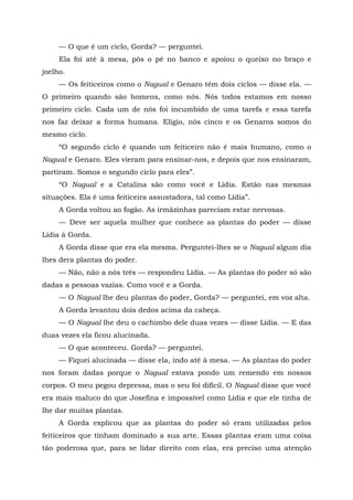 — O que é um ciclo, Gorda? — perguntei.
Ela foi até à mesa, pôs o pé no banco e apoiou o queixo no braço e
joelho.
— Os feiticeiros como o Nagual e Genaro têm dois ciclos — disse ela. —
O primeiro quando são homens, como nós. Nós todos estamos em nosso
primeiro ciclo. Cada um de nós foi incumbido de uma tarefa e essa tarefa
nos faz deixar a forma humana. Elígio, nós cinco e os Genaros somos do
mesmo ciclo.
“O segundo ciclo é quando um feiticeiro não é mais humano, como o
Nagual e Genaro. Eles vieram para ensinar-nos, e depois que nos ensinaram,
partiram. Somos o segundo ciclo para eles”.
“O Nagual e a Catalina são como você e Lídia. Estão nas mesmas
situações. Ela é uma feiticeira assustadora, tal como Lídia”.
A Gorda voltou ao fogão. As irmãzinhas pareciam estar nervosas.
— Deve ser aquela mulher que conhece as plantas do poder — disse
Lídia à Gorda.
A Gorda disse que era ela mesma. Perguntei-lhes se o Nagual algum dia
lhes dera plantas do poder.
— Não, não a nós três — respondeu Lídia. — As plantas do poder só são
dadas a pessoas vazias. Como você e a Gorda.
— O Nagual lhe deu plantas do poder, Gorda? — perguntei, em voz alta.
A Gorda levantou dois dedos acima da cabeça.
— O Nagual lhe deu o cachimbo dele duas vezes — disse Lídia. — E das
duas vezes ela ficou alucinada.
— O que aconteceu. Gorda? — perguntei.
— Fiquei alucinada — disse ela, indo até à mesa. — As plantas do poder
nos foram dadas porque o Nagual estava pondo um remendo em nossos
corpos. O meu pegou depressa, mas o seu foi difícil. O Nagual disse que você
era mais maluco do que Josefina e impossível como Lídia e que ele tinha de
lhe dar muitas plantas.
A Gorda explicou que as plantas do poder só eram utilizadas pelos
feiticeiros que tinham dominado a sua arte. Essas plantas eram uma coisa
tão poderosa que, para se lidar direito com elas, era preciso uma atenção
 