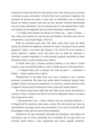 impecável de parte do feiticeiro. Era preciso uma vida inteira para se treinar
a atenção ao grau necessário. A Gorda disse que as pessoas completas não
precisam de plantas do poder, e que nem as irmãzinhas nem os Genaros
jamais as tinham tomado, mas que um dia, quando tivessem aperfeiçoado
sua arte como sonhadores, eles as usariam para ter um impulso final e total,
um impulso de tal magnitude que nos seria impossível compreender.
— O Nagual deu banhos de fumaça em todas nós — disse a Gorda, —
Deu ainda mais banhos em você do que em Josefina.. Ele disse que você era
insuportável, e que sequer fingia, como ela.
Tudo se esclareceu para mim. Ela tinha razão; Dom Juan me fizera
sentar-me defronte de fogueiras centenas de vezes. A fumaça irritava minha
garganta e olhos a tal ponto que cheguei a ter horror de vê-lo começar a
juntar gravetos e galhos secos. Ele disse que eu tinha de aprender a
controlar a minha respiração e a sentir fumaça enquanto mantinha os olhos
fechados; assim eu podia respirar sem sufocar.
A Gorda disse que a fumaça ajudara Josefina a ser etérea e muito
esquiva e que sem dúvida ajudara a curar a minha loucura, fosse qual fosse.
— O Nagual disse que a fumaça tira tudo da gente — continuou a
Gorda. — Torna a gente clara e direta.
Perguntei-lhe se ela sabia fazer sair, com a fumaça, o que a pessoa
estivesse escondendo. Ela disse que podia fazê-lo facilmente porque tinha
perdido a forma, mas que as irmãzinhas e os Genaros, embora tivessem visto
o Nagual e Genaro fazê-lo dezenas de vezes, ainda não sabiam fazê-lo.
Eu estava curioso para saber por que Dom Juan nunca mencionara o
assunto a mim, a despeito do fato de ter ele me defumado como a um peixe
seco centenas de vezes.
— Ele mencionou, sim — disse a Gorda, com sua convicção habitual. —
O Nagual até lhe ensinou a olhar para a névoa. Ele nos contou que uma vez
você defumou um lugar inteiro nas montanhas e viu o que se escondia atrás
da paisagem. Disse que ele mesmo ficou abismado.
Lembrei-me de uma fascinante distorção de percepção, uma espécie de
alucinação, que eu tivera, pensando ser o resultado de um jogo entre um
nevoeiro muito denso e uma tempestade que havia naquele momento.
 