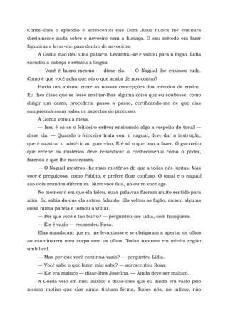 Contei-lhes o episódio e acrescentei que Dom Juan nunca me ensinara
diretamente nada sobre o nevoeiro nem a fumaça. O seu método era fazer
fogueiras e levar-me para dentro de nevoeiros.
A Gorda não deu uma palavra. Levantou-se e voltou para o fogão. Lídia
sacudiu a cabeça e estalou a língua.
— Você é burro mesmo — disse ela. — O Nagual lhe ensinou tudo.
Como é que você acha que viu o que acaba de nos contar?
Havia um abismo entre as nossas concepções dos métodos de ensino.
Eu lhes disse que se fosse ensinar-lhes alguma coisa que eu soubesse, como
dirigir um carro, procederia passo a passo, certificando-me de que elas
compreendessem todos os aspectos do processo.
À Gorda votou à mesa.
— Isso é só se o feiticeiro estiver ensinando algo a respeito do tonal —
disse ela. — Quando o feiticeiro trata com o nagual, deve dar a instrução,
que é mostrar o mistério ao guerreiro, E é só o que tem a fazer. O guerreiro
que recebe os mistérios deve reivindicar o conhecimento como o poder,
fazendo o que lhe mostraram.
— O Nagual mostrou-lhe mais mistérios do que a todas nós juntas. Mas
você é preguiçoso, como Pablito, e prefere ficar confuso. O tonal e o nagual
são dois mundos diferentes. Num você fala, no outro você age.
No momento em que ela falou, suas palavras fizeram muito sentido para
mim, Eu sabia do que ela estava falando. Ela voltou ao fogão, mexeu alguma
coisa numa panela e tornou a voltar.
— Por que você é tão burro? — perguntou-me Lídia, com franqueza.
— Ele é vazio — respondeu Rosa.
Elas mandaram que eu me levantasse e se obrigaram a apertar os olhos
ao examinarem meu corpo com os olhos. Todas tocaram em minha região
umbilical.
— Mas por que você continua vazio? — perguntou Lídia.
— Você sabe o que fazer, não sabe? — acrescentou Rosa.
— Ele era maluco — disse-lhes Josefina. — Ainda deve ser maluco.
A Gorda veio em meu auxílio e disse-lhes que eu ainda era vazio pelo
mesmo motivo que elas ainda tinham forma, Todos nós, no intimo, não
 