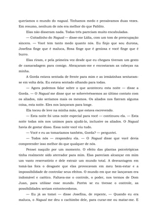 queríamos o mundo do nagual. Tínhamos medo e pensávamos duas vezes.
Em resumo, nenhum de nós era melhor do que Pablito.
Elas não disseram nada. Todas três pareciam muito encabuladas.
— Coitadinho do Nagual — disse-me Lídia, com um tom de preocupação
sincera. — Você tem tanto medo quanto nós. Eu finjo que sou durona,
Josefina finge que é maluca, Rosa finge que é geniosa e você finge que é
burro.
Elas riram, e pela primeira vez desde que eu chegara tiveram um gesto
de camaradagem para comigo. Abraçaram-me e encostaram as cabeças na
minha.
A Gorda estava sentada de frente para mim e as irmãzinhas sentaram-
se em volta dela. Eu estava sentado olhando para todas.
— Agora podemos falar sobre o que aconteceu esta noite — disse a
Gorda. — O Nagual me disse que se sobrevivêssemos ao último contato com
os aliados, não seríamos mais os mesmos. Os aliados nos fizeram alguma
coisa, esta noite. Eles nos lançaram para longe.
Ela tocou de leve na minha mão, que estava escrevendo.
— Esta noite foi uma noite especial para você — continuou ela. — Esta
noite todas nós nos unimos para ajudá-lo, inclusive os aliados. O Nagual
havia de gostar disso. Essa noite você viu tudo.
— Você e eu as tomaríamos também, Gorda? — perguntei.
— Todos nós — respondeu ela. — O Nagual disse que você devia
compreender isso melhor do que qualquer de nós.
Pensei naquilo por um momento. O efeito das plantas psicotrópicas
tinha realmente sido aterrador para mim. Elas pareciam alcançar em mim
um vasto reservatório e dele extrair um mundo total. A desvantagem em
tomá-las fora o desgaste que elas provocavam em meu bem-estar e a
impossibilidade de controlar seus efeitos. O mundo em que me lançavam era
indomável e caótico. Faltava-me o controle, o poder, nos termos de Dom
Juan, para utilizar esse mundo. Porém se eu tivesse o controle, as
possibilidades seriam entontecedoras.
— Eu já as tomei — disse Josefina, de repente, — Quando eu era
maluca, o Nagual me deu o cachimbo dele, para curar-me ou matar-me. E
 