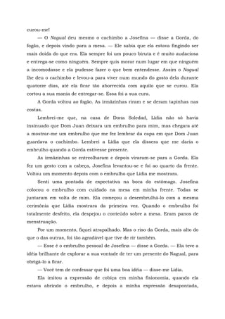 curou-me!
— O Nagual deu mesmo o cachimbo a Josefina — disse a Gorda, do
fogão, e depois vindo para a mesa. — Ele sabia que ela estava fingindo ser
mais doida do que era. Ela sempre foi um pouco biruta e é muito audaciosa
e entrega-se como ninguém. Sempre quis morar num lugar em que ninguém
a incomodasse e ela pudesse fazer o que bem entendesse. Assim o Nagual
lhe deu o cachimbo e levou-a para viver num mundo do gosto dela durante
quatorze dias, até ela ficar tão aborrecida com aquilo que se curou. Ela
cortou a sua mania de entregar-se. Essa foi a sua cura.
A Gorda voltou ao fogão. As irmãzinhas riram e se deram tapinhas nas
costas.
Lembrei-me que, na casa de Dona Soledad, Lídia não só havia
insinuado que Dom Juan deixara um embrulho para mim, mas chegara até
a mostrar-me um embrulho que me fez lembrar da capa em que Dom Juan
guardava o cachimbo. Lembrei a Lídia que ela dissera que me daria o
embrulho quando a Gorda estivesse presente.
As irmãzinhas se entreolharam e depois viraram-se para a Gorda. Ela
fez um gesto com a cabeça, Josefina levantou-se e foi ao quarto da frente.
Voltou um momento depois com o embrulho que Lídia me mostrara.
Senti uma pontada de expectativa na boca do estômago. Josefina
colocou o embrulho com cuidado na mesa em minha frente. Todas se
juntaram em volta de mim. Ela começou a desembrulhá-lo com a mesma
cerimônia que Lídia mostrara da primeira vez. Quando o embrulho foi
totalmente desfeito, ela despejou o conteúdo sobre a mesa. Eram panos de
menstruação.
Por um momento, fiquei atrapalhado. Mas o riso da Gorda, mais alto do
que o das outras, foi tão agradável que tive de rir também.
— Esse é o embrulho pessoal de Josefina — disse a Gorda. — Ela teve a
idéia brilhante de explorar a sua vontade de ter um presente do Nagual, para
obrigá-lo a ficar.
— Você tem de confessar que foi uma boa idéia — disse-me Lídia.
Ela imitou a expressão de cobiça em minha fisionomia, quando ela
estava abrindo o embrulho, e depois a minha expressão desapontada,
 