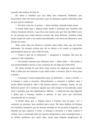 quando não acabou de fazê-lo.
Eu disse a Josefina que sua idéia fora realmente brilhante, que
funcionara como ela havia previsto e que eu desejava aquele embrulho mais
do que queria confessar.
— Por ficar com ele, se quiser — disse Josefina, fazendo todos rirem.
A Gorda disse que o Nagual sabia desde o princípio que Josefina não
estava realmente doente, e que fora esse motivo por que fora tão difícil curá-
la. As pessoas que estão doentes mesmo são mais flexíveis. Josefina tinha
muita noção de tudo e era muito desordenada e ele tivera de defumá-la uma
porção de vezes.
Dom Juan uma vez dissera a mesma coisa sobre mim, que me havia
defumado. Eu sempre achara que ele se referia a ter usado os cogumelos
psicotrópicos para ter uma visão de mim.
— Como é que ele te defumou? — perguntei a Josefina. Ela deu de
ombros e não respondeu.
— Da mesma maneira que defumou você — disse Lídia. — Ele puxou a
sua luminosidade e secou-a com a fumaça de um fogo que tinha feito.
Eu tinha certeza de que Dom Juan nunca me explicara essas coisas.
Pedi a Lídia que me contasse o que sabia sobre o assunto, Ela se virou para
a Gorda.
— A fumaça é muito importante para os feiticeiros — disse a Gorda. —
A fumaça é como o nevoeiro. Naturalmente, o nevoeiro é melhor, mas é
muito difícil manejá-lo. Não é tão jeitoso quanto a fumaça. Assim, se um
feiticeiro quiser ver e conhecer alguém que está sempre se escondendo, como
você e Josefina, que são caprichosos e difíceis — o feiticeiro faz uma fogueira
e deixa que a fumaça envolva a pessoa. O que quer que estiverem
escondendo sai na fumaça.
A Gorda disse que o Nagual usava a fumaça não só para "ver" e
conhecer as pessoas, mas também para curar. Ele dava banhos de fumaça
em Josefina; mandava que ela ficasse sentada ou de pé junto à fogueira, na
direção em que soprava o vento. A fumaça a envolvia e a fazia sufocar e
chorar, mas o incômodo dela era apenas temporário e sem conseqüências, e
os efeitos positivos, por outro lado, eram uma limpeza progressiva da
 