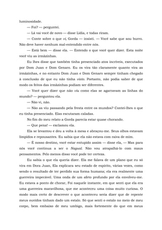 luminosidade.
— Foi? — perguntei.
— Lá vai você de novo — disse Lídia, e todas riram.
— Conte sobre o que vi, Gorda — insisti. — Você sabe que sou burro.
Não deve haver nenhum mal-entendido entre nós.
— Está bem — disse ela. — Entendo o que você quer dizer. Esta noite
você viu as irmãzinhas.
Eu lhes disse que também tinha presenciado atos incríveis, executados
por Dom Juan e Dom Genaro. Eu os vira tão claramente quanto vira as
irmãzinhas, e no entanto Dom Juan e Dom Genaro sempre tinham chegado
à conclusão de que eu não tinha visto. Portanto, não podia saber de que
modo os feitos das irmãzinhas podiam ser diferentes.
— Você quer dizer que não viu como elas se agarravam as linhas do
mundo? — perguntou ela.
— Não vi, não.
— Não as viu passando pela fresta entre os mundos? Contei-lhes o que
eu tinha presenciado. Elas escutaram caladas.
No fim do meu relato a Gorda parecia estar quase chorando.
— Que pena! — exclamou ela.
Ela se levantou e deu a volta à mesa e abraçou-me. Seus olhos estavam
límpidos e repousantes. Eu sabia que ela não estava com raiva de mim.
— É nosso destino, você estar entupido assim — disse ela, — Mas para
nós você continua a ser o Nagual. Não vou atrapalhá-lo com maus
pensamentos. Pelo menos disso você pode ter certeza.
Eu sabia o que ela queria dizer. Ela me falava de um plano que eu só
vira em Dora Juan, Ela explicara seu estado de espírito, várias vezes, como
sendo o resultado de ter perdido sua forma humana; ela era realmente uma
guerreira impecável. Uma onda de um afeto profundo por ela envolveu-me.
Eu estava a ponto de chorar, Foi naquele instante, em que senti que ela era
uma guerreira maravilhosa, que me aconteceu uma coisa muito curiosa. O
modo mais certo de descrever o que aconteceu seria dizer que de repente
meus ouvidos tinham dado um estalo. Só que senti o estalo no meio de meu
corpo, bem embaixo de meu umbigo, mais fortemente do que em meus
 