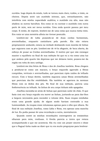 ouvidos. Logo depois do estalo, tudo se tornou mais claro; ruídos, a visão, os
cheiros. Depois senti um zumbido intenso, que, estranhamente, não
interferia com minha capacidade auditiva; o zumbido era alto, mas não
abafava os outros barulhos. Era como se eu ouvisse o zumbido com outra
parte de mim, sem ser meus ouvidos. Uma onda quente passou por meu
corpo. E então, de repente, lembrei-me de uma coisa que nunca tinha visto.
Era como se uma memória alheia me tivesse possuído.
Lembrei-me de Lídia puxando-se de duas cordas horizontais,
avermelhadas, enquanto caminhava pela parede. Ela não estava
propriamente andando; estava na verdade deslizando num montão de linhas
que segurava com os pés. Lembrei-me de vê-la ofegante, de boca aberta, do
esforço de puxar as Cordas avermelhadas. O motivo por que não consegui
manter o equilíbrio no final de sua exibição foi que eu a via como uma luz
que andava pelo quarto tão depressa que me deixava tonto; puxava-me da
região em volta do meu umbigo.
Lembrei-me dos feitos de Rosa e dos de Josefina também. Rosa chegara
a pendurar-se como um macaco, o braço esquerdo agarrado a fibras
compridas, verticais e avermelhadas, que pareciam cipós caídos do telhado
escuro. Com o braço direito, também segurava umas fibras avermelhadas
que pareciam dar-lhe estabilidade. Ela também se agarrava às mesmas
fibras com os dedos dos pés. No final de sua exibição, parecia uma
fosforescência no telhado. As linhas de seu corpo tinham sido apagadas.
Josefina escondia-se atrás de linhas que pareciam subir do chão. O que
fazia com seu braço erguido era mover as linhas, juntando-as para dar-lhes
a largura necessária para esconder o volume dela. Suas roupas estofadas
eram uma grande ajuda; de algum modo haviam contraído a sua
luminosidade. As roupas eram volumosas apenas para o olho que olhava. No
final de sua exibição Josefina, como Lídia e Rosa, era apenas uma mancha
de luz. Eu podia passar de uma recordação a outra, mentalmente.
Quando contei as minhas recordações convergentes as irmãzinhas
olharam para mim, confusas. A Gorda parecia a única que estava
acompanhando o que me acontecia. Ela riu com um prazer sincero e disse
que o Nagual tinha razão ao dizer que eu era muito preguiçoso para lembrar-
 