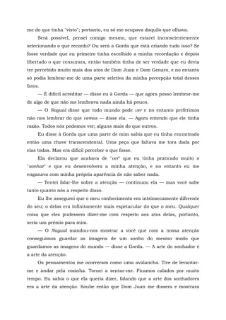 me do que tinha "visto"; portanto, eu só me ocupava daquilo que olhava.
Será possível, pensei comigo mesmo, que estarei inconscientemente
selecionando o que recordo? Ou será a Gorda que está criando tudo isso? Se
fosse verdade que eu primeiro tinha escolhido a minha recordação e depois
libertado o que censurara, então também tinha de ser verdade que eu devia
ter percebido muito mais dos atos de Dom Juan e Dom Genaro, e no entanto
só podia lembrar-me de uma parte seletiva da minha percepção total desses
fatos.
— É difícil acreditar — disse eu à Gorda — que agora posso lembrar-me
de algo de que não me lembrava nada ainda há pouco.
— O Nagual disse que todo mundo pode ver e no entanto preferimos
não nos lembrar do que vemos — disse ela. — Agora entendo que ele tinha
razão. Todos nós podemos ver; alguns mais do que outros.
Eu disse à Gorda que uma parte de mim sabia que eu tinha encontrado
então uma chave transcendental. Uma peça que faltava me tora dada por
elas todas. Mas era difícil perceber o que fosse.
Ela declarou que acabava de "ver" que eu tinha praticado muito o
"sonhar" e que eu desenvolvera a minha atenção, e no entanto eu me
enganava com minha própria aparência de não saber nada.
— Tentei falar-lhe sobre a atenção — continuou ela — mas você sabe
tanto quanto nós a respeito disso.
Eu lhe assegurei que o meu conhecimento era intrinsecamente diferente
do seu; o delas era infinitamente mais espetacular do que o meu. Qualquer
coisa que eles pudessem dizer-me com respeito aos atos delas, portanto,
seria um prêmio para mim.
— O Nagual mandou-nos mostrar a você que com a nossa atenção
conseguimos guardar as imagens de um sonho do mesmo modo que
guardamos as imagens do mundo — disse a Gorda. — A arte do sonhador é
a arte da atenção.
Os pensamentos me ocorreram como uma avalancha. Tive de levantar-
me e andar pela cozinha. Tornei a sentar-me. Ficamos calados por muito
tempo. Eu sabia o que ela queria dizer, falando que a arte dos sonhadores
era a arte da atenção. Soube então que Dom Juan me dissera e mostrara
 