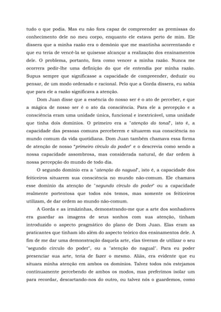 tudo o que podia. Mas eu não fora capaz de compreender as premissas do
conhecimento dele no meu corpo, enquanto ele estava perto de mim. Ele
dissera que a minha razão era o demônio que me mantinha acorrentando e
que eu teria de vencê-la se quisesse alcançar a realização dos ensinamentos
dele. O problema, portanto, fora como vencer a minha razão. Nunca me
ocorrera pedir-lhe uma definição do que ele entendia por minha razão.
Supus sempre que significasse a capacidade de compreender, deduzir ou
pensar, de um modo ordenado e racional. Pelo que a Gorda dissera, eu sabia
que para ele a razão significava a atenção.
Dom Juan disse que a essência do nosso ser é o ato de perceber, e que
a mágica de nosso ser é o ato da consciência. Para ele a percepção e a
consciência eram uma unidade única, funcional e inextricável, uma unidade
que tinha dois domínios. O primeiro era a "atenção do tonal", isto é, a
capacidade das pessoas comuns perceberem e situarem sua consciência no
mundo comum da vida quotidiana. Dom Juan também chamava essa forma
de atenção de nosso “primeiro círculo do poder" e o descrevia como sendo a
nossa capacidade assombrosa, mas considerada natural, de dar ordem à
nossa percepção do mundo de todo dia.
O segundo domínio era a "atenção do nagual", isto é, a capacidade dos
feiticeiros situarem sua consciência no mundo não-comum. Ele chamava
esse domínio da atenção de "segundo círculo do poder" ou a capacidade
realmente portentosa que todos nós temos, mas somente os feiticeiros
utilizam, de dar ordem ao mundo não-comum.
A Gorda e as irmãzinhas, demonstrando-me que a arte dos sonhadores
era guardar as imagens de seus sonhos com sua atenção, tinham
introduzido o aspecto pragmático do plano de Dom Juan. Elas eram as
praticantes que tinham ido além do aspecto teórico dos ensinamentos dele. A
fim de me dar uma demonstração daquela arte, elas tiveram de utilizar o seu
"segundo círculo do poder", ou a "atenção do nagual". Para eu poder
presenciar sua arte, teria de fazer o mesmo. Aliás, era evidente que eu
situara minha atenção em ambos os domínios. Talvez todos nós estejamos
continuamente percebendo de ambos os modos, mas preferimos isolar um
para recordar, descartando-nos do outro, ou talvez nós o guardemos, como
 