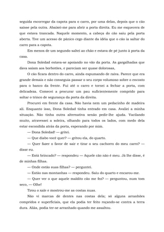 seguida escorregar da capota para o carro, por uma delas, depois que o cão
saísse pela outra. Abaixei-me para abrir a porta direita. Eu me esquecera de
que estava trancada. Naquele momento, a cabeça do cão saiu pela porta
aberta. Tive um acesso de pânico cego diante da idéia que o cão ia saltar do
carro para a capota.
Em menos de um segundo saltei ao chão e estava de pé junto à porta da
casa.
Dona Soledad estava-se apoiando no vão da porta. As gargalhadas que
dava saíam aos borbotões, e pareciam ser quase dolorosas,
O cão ficara dentro do carro, ainda espumando de raiva. Parece que era
grande demais e não conseguia passar o seu corpo volumoso sobre o encosto
para o banco da frente. Fui até o carro e tornei a fechar a porta, com
delicadeza. Comecei a procurar um pau suficientemente comprido para
soltar o trinco de segurança da porta da direita.
Procurei em frente da casa. Não havia nem um pedacinho de madeira
ali. Enquanto isso, Dona Soledad tinha entrado em casa. Avaliei a minha
situação. Não tinha outra alternativa senão pedir-lhe ajuda. Vacilando
muito, atravessei a soleira, olhando para todos os lados, com medo dela
estar escondida atrás da porta, esperando por mim.
— Dona Soledad! — gritei.
— Que diabo você quer? — gritou ela, do quarto.
— Quer fazer o favor de sair e tirar o seu cachorro do meu carro? —
disse eu.
— Está brincado? — respondeu — Aquele cão não é meu. Já lhe disse, é
de minhas filhas.
— Onde estão suas filhas? — perguntei.
— Estão nas montanhas — respondeu. Saiu do quarto e encarou-me.
— Quer ver o que aquele maldito cão me fez? — perguntou, num tom
seco, — Olhe!
Tirou o xale e mostrou-me as costas nuas.
Não vi marcas de dentes nas costas dela; só alguns arranhões
compridos e superficiais, que ela podia ter feito roçando-se contra a terra
dura. Aliás, podia ter-se arranhado quando me assaltou.
 