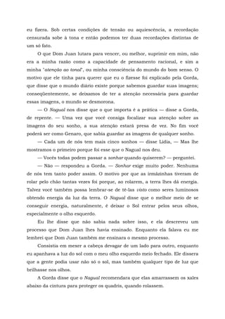 eu fizera. Sob certas condições de tensão ou aquiescência, a recordação
censurada sobe à tona e então podemos ter duas recordações distintas de
um só fato.
O que Dom Juan lutara para vencer, ou melhor, suprimir em mim, não
era a minha razão como a capacidade de pensamento racional, e sim a
minha "atenção ao tonal", ou minha consciência do mundo do bom senso. O
motivo que ele tinha para querer que eu o fizesse foi explicado pela Gorda,
que disse que o mundo diário existe porque sabemos guardar suas imagens;
conseqüentemente, se deixamos de ter a atenção necessária para guardar
essas imagens, o mundo se desmorona.
— O Nagual nos disse que o que importa é a prática — disse a Gorda,
de repente. — Uma vez que você consiga focalizar sua atenção sobre as
imagens do seu sonho, a sua atenção estará presa de vez. No fim você
poderá ser como Genaro, que sabia guardar as imagens de qualquer sonho.
— Cada um de nós tem mais cinco sonhos — disse Lídia, — Mas lhe
mostramos o primeiro porque foi esse que o Nagual nos deu.
— Vocês todas podem passar a sonhar quando quiserem? — perguntei.
— Não — respondeu a Gorda. — Sonhar exige muito poder. Nenhuma
de nós tem tanto poder assim. O motivo por que as irmãzinhas tiveram de
rolar pelo chão tantas vezes foi porque, ao rolarem, a terra lhes dá energia.
Talvez você também possa lembrar-se de tê-las visto como seres luminosos
obtendo energia da luz da terra. O Nagual disse que o melhor meio de se
conseguir energia, naturalmente, é deixar o Sol entrar pelos seus olhos,
especialmente o olho esquerdo.
Eu lhe disse que não sabia nada sobre isso, e ela descreveu um
processo que Dom Juan lhes havia ensinado. Enquanto ela falava eu me
lembrei que Dom Juan também me ensinara o mesmo processo.
Consistia em mexer a cabeça devagar de um lado para outro, enquanto
eu apanhava a luz do sol com o meu olho esquerdo meio fechado. Ele dissera
que a gente podia usar não só o sol, mas também qualquer tipo de luz que
brilhasse nos olhos.
A Gorda disse que o Nagual recomendara que elas amarrassem os xales
abaixo da cintura para proteger os quadris, quando rolassem.
 