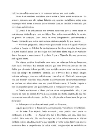 entre os mundos como você e eu podemos passar por uma porta.
Dom Juan também me falara muito sobre a fresta entre os mundos. Eu
sempre pensara que ele estava falando em sentido metafórico sobre uma
separação sutil entre o mundo que o homem comum percebe e o mundo que
percebem os feiticeiros.
À Gorda e as irmãzinhas me haviam mostrado que a fresta entre os
mundos era mais do que uma metáfora. Era, antes, a capacidade de mudar
os planos da atenção. Uma parte de mim compreendia perfeitamente a
Gorda, enquanto que outra parte estava mais assustada do que nunca.
— Você me perguntou várias vezes para onde foram o Nagual e Genaro
— disse a Gorda. — Soledad foi muito franca e lhe disse que eles foram para
o outro mundo; Lídia lhe disse que eles partiram desta região; os Genaros
foram burros e o assustaram. A verdade é que o Nagual e Genaro passaram
por aquela fresta.
Por algum motivo, indefinido para mim, as palavras dela me lançaram
num caos profundo. Eu sempre achara que eles tivessem partido de vez.
Sabia que eles não tinham partido num sentido comum, mas mantivera essa
idéia no campo da metáfora. Embora até o tivesse dito a meus amigos
íntimos, acho que nunca acreditei nisso, pessoalmente. No fundo, eu sempre
fora um homem racional. Mas a Gorda e as irmãzinhas tinham transformado
as minhas metáforas obscuras em possibilidades reais. A Gorda chegara a
nos transportar quase um quilômetro, com a energia do "sonhar" dela.
A Gorda levantou-se e disse que eu tinha compreendido tudo, e que
estava na hora de comer. Serviu-nos a comida que tinha cozinhado. Eu não
estava com vontade de comer. No fim da refeição ela se levantou e foi para o
meu lado.
— Acho que está na hora de você partir — disse-me.
Aquilo pareceu ser a deixa para as irmãzinhas. Também se levantaram.
— Se você ficar depois deste momento, não poderá mais partir —
continuou a Gorda. — O Nagual deu-lhe a liberdade, um dia, mas você
preferiu ficar com ele. Ele me disse que se todos sobrevivermos ao último
contato com os aliados, eu devia dar comida a vocês todos, fazer com que se
sentissem bem e despedir-me de todos vocês. Imagino que as irmãzinhas e
 