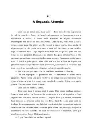 6
A Segunda Atenção
— Você terá de partir hoje, mais tarde — disse-me a Gorda, logo depois
do café da manhã. — Como você resolveu ir conosco, você comprometeu-se a
ajudar-nos a realizar o nosso novo trabalho. O Nagual deixou-me
encarregada das coisas sé até à sua vinda. Confiou-me, como você já sabe,
certas coisas para lhe dizer. Já lhe contei a maior parte. Mas ainda há
algumas que eu não podia mencionar a você até você fazer a sua escolha.
Hoje trataremos delas. Logo depois disso você tem de partir, para nos dar
tempo de nos preparar. Precisamos de alguns dias para arrumar tudo e nos
preparar para deixar essas montanhas para sempre. Passamos muito tempo
aqui. É difícil a gente partir. Mas tudo teve um fim súbito. O Nagual nos
preveniu da mudança total que você provocaria, não importa o resultado dos
seus encontros, mas acho que ninguém realmente acreditou nele.
— Não vejo por que vocês têm de modificar as coisas — disse eu.
— Já lhe expliquei — protestou ela. — Perdemos o nosso velho
propósito. Agora temos um novo objetivo e ele exige que nos tornemos leves
como a brisa. À brisa é o nosso novo estado de espírito. Antes era o vento
quente. Você mudou a nossa direção.
— Você fala em rodeios, Gorda.
— Sim, mas isso é porque você é vazio. Não posso explicar melhor.
Quando você voltar, os Genaros lhe mostrarão a arte de espreitar e logo
depois disso nós todos iremos embora. O Nagual disse que se você resolvesse
ficar conosco a primeira coisa que eu devia dizer-lhe seria para você se
lembrar de seus encontros com Soledad e as irmãzinhas e examinar todos os
detalhes do que lhe aconteceu com elas. pois tudo é um presságio do que lhe
acontecerá em seu caminho. Se você for cuidadoso e impecável, verá que
aqueles encontros foram dádivas do poder.
— O que Dona Soledad vai fazer agora?
 