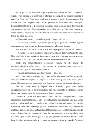 — Vai partir. As irmãzinhas já a ajudaram a desmantelar o piso dela.
Aquele piso ajudou-a a alcançar a atenção do nagual. As linhas tiveram o
poder de fazer isso. Cada uma ajudou-a a conseguir parte dessa atenção. Ser
incompleto não impede que certos guerreiros alcancem essa atenção.
Soledad transformou-se porque ela alcançou essa atenção mais depressa do
que qualquer de nós. Ela não precisa mais olhar para o chão para passar ao
outro mundo, e agora que não há mais necessidade do piso, ela o devolveu à
terra, de onde o obteve.
— Você está mesmo resolvida a partir, Gorda, não está?
— Todas nós estamos. É por isso que lhe peço para se ausentar alguns
dias, para nos dar tempo de desmancharmos tudo o que temos,
— E sou eu que tenho de encontrar um lugar para todas vocês, Gorda?
— Se você fosse um guerreiro impecável, teria de fazer exatamente isso.
Mas você não é um guerreiro impecável, nem nós o somos. Assim mesmo,
teremos de fazer o máximo para enfrentar o nosso novo desafio.
Senti um pressentimento opressivo. Nunca fui de gostar de
responsabilidades, Achei que o compromisso de conduzi-las era um encargo
assoberbante, que eu não podia assumir.
— Talvez não tenhamos de fazer nada — disse eu.
— É. Isso mesmo — disse ela, rindo. — Por que você não fica repetindo
isso, até sentir-se seguro. O Nagual lhe disse uma porção de vezes que a
única liberdade que os guerreiros têm é a de se comportar impecavelmente.
Ela me disse que o Nagual tinha insistido para que todas
compreendessem que a impecabilidade era não somente a liberdade, como
ainda era o único meio de se espantar a forma humana.
Contei-lhe como foi que Dom Juan me fez compreender o que
significava a impecabilidade. Ele e eu estávamos caminhando um dia numa
ravina muito profunda quando uma pedra imensa soltou-se da parede
rochosa e caiu no fundo da garganta, com uma força formidável, a uns vinte
ou trinta metros de onde estávamos. O tamanho da pedra tornou sua queda
uma coisa muito impressionante. Dom Juan aproveitou a oportunidade para
dar uma lição teatral. Disse que a força que governa os nossos destinos está
fora de nós é não tem nada a ver com as nossas ações ou vontade. Às vezes
 