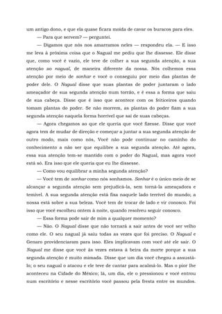 um antigo dono, e que ela quase ficara moída de cavar os buracos para eles.
— Para que servem? — perguntei.
— Digamos que nós nos amarramos neles — respondeu ela. — E isso
me leva à próxima coisa que o Nagual me pediu que lhe dissesse. Ele disse
que, como você é vazio, ele teve de colher a sua segunda atenção, a sua
atenção ao nagual, de maneira diferente da nossa. Nós colhemos essa
atenção por meio de sonhar e você o conseguiu por meio das plantas de
poder dele. O Nagual disse que suas plantas de poder juntaram o lado
ameaçador de sua segunda atenção num torrão, e é essa a forma que saiu
de sua cabeça. Disse que é isso que acontece com os feiticeiros quando
tomam plantas do poder. Se não morrem, as plantas do poder fiam a sua
segunda atenção naquela forma horrível que sai de suas cabeças.
— Agora chegamos ao que ele queria que você fizesse. Disse que você
agora tem de mudar de direção e começar a juntar a sua segunda atenção de
outro modo, mais como nós, Você não pode continuar no caminho do
conhecimento a não ser que equilibre a sua segunda atenção. Até agora,
essa sua atenção tem-se mantido com o poder do Nagual, mas agora você
está só. Era isso que ele queria que eu lhe dissesse.
— Como vou equilibrar a minha segunda atenção?
— Você tem de sonhar como nós sonhamos. Sonhar é o único meio de se
alcançar a segunda atenção sem prejudicá-la, sem torná-la ameaçadora e
temível. A sua segunda atenção está fixa naquele lado terrível do mundo; a
nossa está sobre a sua beleza. Você tem de trocar de lado e vir conosco. Foi
isso que você escolheu ontem à noite, quando resolveu seguir conosco.
— Essa forma pode sair de mim a qualquer momento?
— Não. O Nagual disse que não tornará a sair antes de você ser velho
como ele. O seu nagual já saiu todas as vezes que foi preciso. O Nagual e
Genaro providenciaram para isso. Eles implicavam com você até ele sair. O
Nagual me disse que você às vezes estava à beira da morte porque a sua
segunda atenção é muito mimada. Disse que um dia você chegou a assustá-
lo; o seu nagual o atacou e ele teve de cantar para acalmá-lo. Mas o pior lhe
aconteceu na Cidade do México; lá, um dia, ele o pressionou e você entrou
num escritório e nesse escritório você passou pela fresta entre os mundos.
 