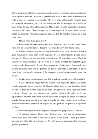 Ele só pretendia afastar a sua atenção do tonal; você estava preocupadíssimo
com alguma besteira. Mas ele o pressionou, todo o seu tonal encolheu-se e
todo o seu ser passou pela fresta. Ele teve uma dificuldade enorme para
encontrá-lo. Disse-me que, por um momento, ele pensou que você tinha ido
mais longe do que ele podia alcançar. Mas aí ele viu você vagando sem rumo
e o trouxe de volta. Disse-me que você passou pela fresta por volta das dez
horas da manhã. Portanto, naquele dia, as dez da manhã tornou-se a sua
nova hora.
— Minha nova hora para quê?
— Para tudo, Se você continuar a ser homem, morrerá por volta dessa
hora. Se, se tornar feiticeiro, deixará este mundo por volta dessa hora.
— Elígio também seguiu um caminho diferente, um caminho sobre o
qual nenhum de nós sabe coisa alguma. Nós o encontramos pouco antes
dele partir. Elígio era um sonhador maravilhoso. Era tão bom que o Nagual e
Genaro costumavam levá-lo pela fresta e ele tinha o poder de suportar aquilo
como se não fosse nada. Sequer ficava ofegante. O Nagual e Genaro deram-
lhe um impulso final com as plantas de poder. Ele tinha o controle e o poder
para lidar com aquele impulso. E foi isso que o mandou para onde quer que
esteja.
— Os Genaros me disseram que Elígio saltou com Benigno. É verdade?
— Claro. Quando Eligio teve de saltar, sua segunda atenção já tinha
estado naquele outro mundo. O Nagual disse que a sua também tinha
estado lá, mas que para você tinha sido um pesadelo, pois você não tinha
controle. Disse que as plantas de poder tinham deixado você mal
equilibrado; tinham feito você atravessar a sua atenção ao tonal e o tinham
levado diretamente ao reino de sua segunda atenção, porém sem qualquer
domínio sobre essa atenção. O Nagual só deu plantas de poder a Elígio bem
no fim.
— Você acha que a minha segunda atenção foi prejudicada, Gorda?
— O Nagual nunca disse isso. Achava que você era perigosamente
louco, mas isso nada tem a ver com as plantas do poder. Disse que ambas
as suas atenções são incontroláveis. Se você pudesse conquistá-las seria um
grande guerreiro.
 