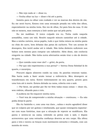 — Não vejo nada aí — disse eu.
— Venha olhar na luz — disse e foi até a porta.
Insistiu para eu olhar com cuidado e ver as marcas dos dentes do cão.
Eu me senti burro, Estava com uma sensação pesada em volta dos olhos,
especialmente na minha testa. Em vez de olhar, fui para fora da casa. O cão
não se mexera, mas começou a latir assim que saí pela porta.
Eu me maldisse. O único culpado era eu. Tinha caído naquela
armadilha, como um tolo. Resolvi naquele minuto caminhar até à cidade.
Mas a minha carteira, meus papéis, tudo o que tinha estava na minha pasta
no chão do carro, bem debaixo das patas do cachorro. Tive um acesso de
desespero, Era inútil andar até à cidade. Não tinha dinheiro suficiente nos
bolsos nem mesmo para comprar um cafezinho. Além disso, não conhecia
ninguém na cidade. Não tinha outra alternativa senão tirar o cão de dentro
do carro.
— Que comida come esse cão? — gritei, da porta.
— Por que não experimenta a sua perna? — berrou Dona Soledad lá do
quarto, e cacarejou.
Procurei algum alimento cozido na casa. As panelas estavam vazias.
Não havia nada a fazer senão tornar a enfrentá-la. Meu desespero se
transformara em raiva. Entrei violentamente no seu quarto, pronto para
uma luta até à morte. Estava deitada na cama, coberta com o xale.
— Por favor, me perdoe por lhe ter feito todas essas coisas — disse ela,
sem rodeios, olhando para o teto.
A audácia me fez esquecer minha raiva.
— Você tem de compreender a minha situação — continuou. — Eu não
podia deixá-lo partir.
Ela riu baixinho e, com uma voz clara , calma e muito agradável disse
que se culpava por ser gulosa e estabanada, que quase conseguira espantar-
me com suas histórias, mas que a situação de repente se modificara. Ela
parou e sentou-se na cama, cobrindo os peitos com o xale, e depois
acrescentou que uma estranha confiança descera ao seu corpo. Ela olhou
para o teto e moveu os braços num movimento estranho e ritmado, com um
moinho de vento.
 