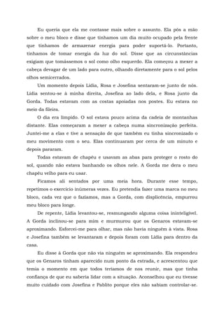 Eu queria que ela me contasse mais sobre o assunto. Ela pôs a mão
sobre o meu bloco e disse que tínhamos um dia muito ocupado pela frente
que tínhamos de armazenar energia para poder suportá-lo. Portanto,
tínhamos de tomar energia da luz do sol. Disse que as circunstâncias
exigiam que tomássemos o sol como olho esquerdo. Ela começou a mexer a
cabeça devagar de um lado para outro, olhando diretamente para o sol pelos
olhos semicerrados.
Um momento depois Lídia, Rosa e Josefina sentaram-se junto de nós.
Lídia sentou-se à minha direita, Josefina ao lado dela, e Rosa junto da
Gorda. Todas estavam com as costas apoiadas nos postes. Eu estava no
meio da fileira.
O dia era límpido. O sol estava pouco acima da cadeia de montanhas
distante. Elas começaram a mexer a cabeça numa sincronização perfeita.
Juntei-me a elas e tive a sensação de que também eu tinha sincronizado o
meu movimento com o seu. Elas continuaram por cerca de um minuto e
depois pararam.
Todas estavam de chapéu e usavam as abas para proteger o rosto do
sol, quando não estava banhando os olhos nele. A Gorda me dera o meu
chapéu velho para eu usar.
Ficamos ali sentados por uma meia hora. Durante esse tempo,
repetimos o exercício inúmeras vezes. Eu pretendia fazer uma marca no meu
bloco, cada vez que o fazíamos, mas a Gorda, com displicência, empurrou
meu bloco para longe.
De repente, Lídia levantou-se, resmungando alguma coisa ininteligível.
A Gorda inclinou-se para mim e murmurou que os Genaros estavam-se
aproximando. Esforcei-me para olhar, mas não havia ninguém à vista. Rosa
e Josefina também se levantaram e depois foram com Lídia para dentro da
casa.
Eu disse à Gorda que não via ninguém se aproximando. Ela respondeu
que os Genaros tinham aparecido num ponto da estrada, e acrescentou que
temia o momento em que todos teríamos de nos reunir, mas que tinha
confiança de que eu saberia lidar com a situação. Aconselhou que eu tivesse
muito cuidado com Josefina e Pablito porque eles não sabiam controlar-se.
 