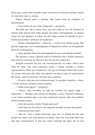 Disse que a coisa mais sensata a fazer seria levar os Genaros embora, depois
de uma hora mais ou menos.
Fiquei olhando para a estrada. Não havia sinal de ninguém se
aproximando.
— Tem certeza de que estão chegando? — perguntei.
Ela disse que não os tinha visto, mas que Lídia os vira. Os Genaros só
tinham sido visíveis para Lídia porque ela estava contemplando, ao mesmo
tempo em que banhava os olhos. Eu não tinha certeza de entender o que a
Gorda queria dizer e pedi que ela explicasse.
— Somos contempladores — disse ela. — Como você. Somos iguais. Não
precisa negar que você é contemplador, O Nagual me contou os seus grandes
feitos de contemplação.
— Meus grandes feitos de contemplação! De que está falando, Gorda?
Ela apertou a boca e parecia estar-se irritando com a minha pergunta,
mas pareceu controlar-se. Sorriu e deu-me um leve empurrão.
Naquele momento ela teve um estremecimento no corpo. Olhou para
além de mim, com uma expressão vazia, e depois sacudiu a cabeça
vigorosamente. Disse que acabava de "ver" que os Genaros afinal não viriam;
era muito cedo para eles. Eles iam esperar um pouco antes de aparecerem.
Ela sorriu, como se estivesse contente com a demora.
— É muito cedo para os recebermos aqui, de qualquer maneira — disse.
— E eles sentem o mesmo a nosso respeito.
— Onde estão agora? — perguntei.
— Devem estar sentados ao lado da estrada, em algum lugar —
respondeu. — Benigno com certeza contemplou a casa, enquanto andavam,
e nos viram sentados aqui e por isso resolveram esperar. Isso está perfeito.
Assim teremos tempo.
— Você me assusta, Gorda. Tempo para quê?
— Você hoje tem de juntar a sua segunda atenção, só para nós quatro.
— Como posso fazer isso?
— Não sei. Você é muito misterioso para nós. O Nagual lhe fez uma
porção de coisas com suas plantas do poder, mas você não pode dizer que
isso seja conhecimento. Ê isso que venho tentando lhe dizer. Só se você
 