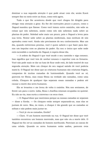 dominar a sua segunda atenção é que pode atuar com ela; senão ficará
sempre fixo no meio entre as duas, como está agora.
Tudo o que lhe aconteceu desde que você chegou foi dirigido para
obrigar essa atenção a girar. Eu lhe dei instruções pouco a pouco, como o
Nagual mandou que fizesse. Como você tomou outro caminho, não sabe as
coisas que nós sabemos, assim como nós não sabemos nada sobre as
plantas do poder. Soledad sabe mais um pouco, pois o Nagual a levou para
sua terra. Nestor sabe sobre as plantas medicinais, mas nenhum de nós
aprendeu como você. Ainda não precisamos do seu conhecimento. Mas um
dia, quando estivermos prontas, você é quem saberá o que fazer para dar-
nos um impulso com as plantas do poder. Eu sou a única que sabe onde
está escondido o cachimbo do Nagual, à espera desse dia.
— A ordem do Nagual é que você mude o seu caminho e siga conosco.
Isso significa que você tem de sonhar conosco e espreitar com os Genaros.
Você não pode mais se dar ao luxo de ficar onde está, do lado temível de sua
segunda atenção. Mais um choque do seu nagual saindo de você poderia
matá-lo. O Nagual me disse que as criaturas humanas são criaturas frágeis,
compostas de muitas camadas de luminosidade. Quando você as vê,
parecem ter fibras, mas essas fibras na verdade são camadas, como uma
cebola. Choques de qualquer tipo separam essas camadas e podem até
causar a morte dos seres humanos.
Ela se levantou e me levou de volta à cozinha. Nós nos sentamos, de
frente um para o outro. Lídia, Rosa e Josefina estavam ocupadas no quintal.
Eu não as via, mas ouvia a conversa e os seus risos.
— O Nagual disse que morremos porque as nossas camadas se separam
— disse a Gorda. — Os choques estão sempre separando-as, mas elas se
juntam de novo. Mas, às vezes, o choque é tão grande que as camadas se
soltam e não podem mais juntar-se.
— Você já viu as camadas, Gorda?
— Claro. Vi um homem morrendo na rua. O Nagual me disse que você
também encontrou um homem morrendo, mas que não viu a morte dele. O
Nagual me fez ver as camadas do homem moribundo. Pareciam as cascas de
uma cebola. Quando os seres humanos estão sadios, parecem ovos
 
