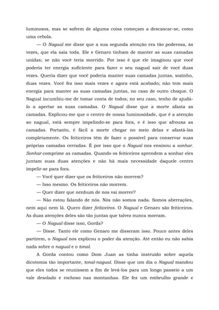 luminosos, mas se sofrem de alguma coisa começam a descascar-se, como
uma cebola.
— O Nagual me disse que a sua segunda atenção era tão poderosa, às
vezes, que ela saía toda. Ele e Genaro tinham de manter as suas camadas
unidas; se não você teria morrido. Por isso é que ele imaginou que você
poderia ter energia suficiente para fazer o seu nagual sair de você duas
vezes. Queria dizer que você poderia manter suas camadas juntas, sozinho,
duas vezes. Você fez isso mais vezes e agora está acabado; não tem mais
energia para manter as suas camadas juntas, no caso de outro choque. O
Nagual incumbiu-me de tomar conta de todos; no seu caso, tenho de ajudá-
lo a apertar as suas camadas. O Nagual disse que a morte afasta as
camadas. Explicou-me que o centro de nossa luminosidade, que é a atenção
ao nagual, está sempre impelindo-se para fora, e é isso que afrouxa as
camadas. Portanto, é fácil a morte chegar no meio delas e afastá-las
completamente. Os feiticeiros têm de fazer o possível para conservar suas
próprias camadas cerradas. É por isso que o Nagual nos ensinou a sonhar.
Sonhar comprime as camadas. Quando os feiticeiros aprendem a sonhar eles
juntam suas duas atenções e não há mais necessidade daquele centro
impelir-se para fora.
— Você quer dizer que os feiticeiros não morrem?
— Isso mesmo. Os feiticeiros não morrem.
— Quer dizer que nenhum de nos vai morrer?
— Não estou falando de nós. Nós não somos nada. Somos aberrações,
nem aqui nem lá. Quero dizer feiticeiros. O Nagual e Genaro são feiticeiros.
As duas atenções deles são tão juntas que talvez nunca morram.
— O Nagual disse isso, Gorda?
— Disse. Tanto ele como Genaro me disseram isso. Pouco antes deles
partirem, o Nagual nos explicou o poder da atenção. Até então eu não sabia
nada sobre o nagual e o tonal.
A Gorda contou como Dom Juan as tinha instruído sobre aquela
dicotomia tão importante, tonal-nagual. Disse que um dia o Nagual mandou
que eles todos se reunissem a fim de levá-los para um longo passeio a um
vale desolado e rochoso nas montanhas. Ele fez um embrulho grande e
 