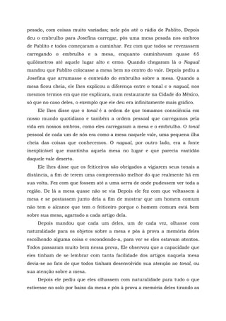 pesado, com coisas muito variadas; nele pôs até o rádio de Pablito, Depois
deu o embrulho para Josefina carregar, pôs uma mesa pesada nos ombros
de Pablito e todos começaram a caminhar. Fez com que todos se revezassem
carregando o embrulho e a mesa, enquanto caminhavam quase 65
quilômetros até aquele lugar alto e ermo. Quando chegaram lá o Nagual
mandou que Pablito colocasse a mesa bem no centro do vale. Depois pediu a
Josefina que arrumasse o conteúdo do embrulho sobre a mesa. Quando a
mesa ficou cheia, ele lhes explicou a diferença entre o tonal e o nagual, nos
mesmos termos em que me explicara, num restaurante na Cidade do México,
só que no caso deles, o exemplo que ele deu era infinitamente mais gráfico.
Ele lhes disse que o tonal é a ordem de que tomamos consciência em
nosso mundo quotidiano e também a ordem pessoal que carregamos pela
vida em nossos ombros, como eles carregaram a mesa e o embrulho. O tonal
pessoal de cada um de nós era como a mesa naquele vale, uma pequena ilha
cheia das coisas que conhecemos. O nagual, por outro lado, era a fonte
inexplicável que mantinha aquela mesa no lugar e que parecia vastidão
daquele vale deserto.
Ele lhes disse que os feiticeiros são obrigados a vigiarem seus tonais a
distância, a fim de terem uma compreensão melhor do que realmente há em
sua volta. Fez com que fossem até a uma serra de onde pudessem ver toda a
região. De lá a mesa quase não se via Depois ele fez com que voltassem à
mesa e se postassem junto dela a fim de mostrar que um homem comum
não tem o alcance que tem o feiticeiro porque o homem comum está bem
sobre sua mesa, agarrado a cada artigo dela.
Depois mandou que cada um deles, um de cada vez, olhasse com
naturalidade para os objetos sobre a mesa e pôs à prova a memória deles
escolhendo alguma coisa e escondendo-a, para ver se eles estavam atentos.
Todos passaram muito bem nessa prova, Ele observou que a capacidade que
eles tinham de se lembrar com tanta facilidade dos artigos naquela mesa
devia-se ao fato de que todos tinham desenvolvido sua atenção ao tonal, ou
sua atenção sobre a mesa.
Depois ele pediu que eles olhassem com naturalidade para tudo o que
estivesse no solo por baixo da mesa e pôs à prova a memória deles tirando as
 